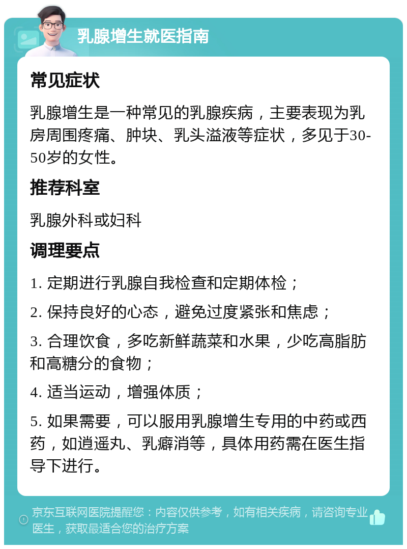 乳腺增生就医指南 常见症状 乳腺增生是一种常见的乳腺疾病，主要表现为乳房周围疼痛、肿块、乳头溢液等症状，多见于30-50岁的女性。 推荐科室 乳腺外科或妇科 调理要点 1. 定期进行乳腺自我检查和定期体检； 2. 保持良好的心态，避免过度紧张和焦虑； 3. 合理饮食，多吃新鲜蔬菜和水果，少吃高脂肪和高糖分的食物； 4. 适当运动，增强体质； 5. 如果需要，可以服用乳腺增生专用的中药或西药，如逍遥丸、乳癖消等，具体用药需在医生指导下进行。