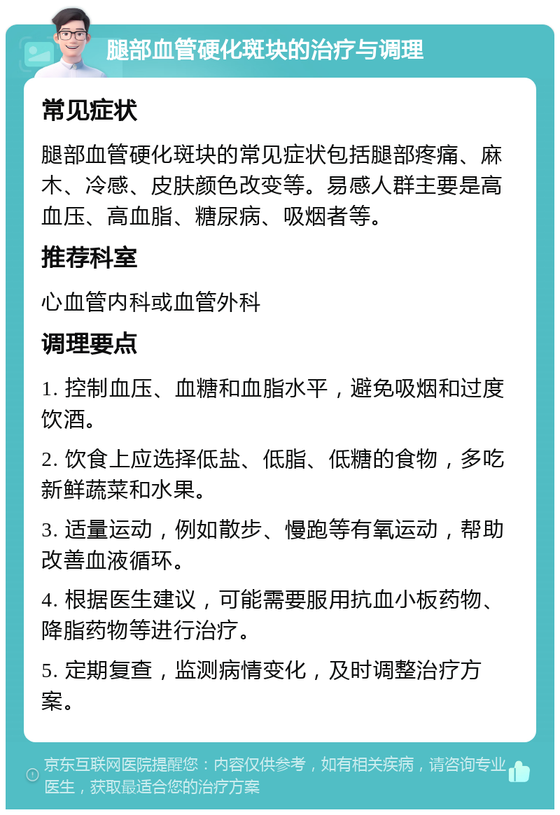 腿部血管硬化斑块的治疗与调理 常见症状 腿部血管硬化斑块的常见症状包括腿部疼痛、麻木、冷感、皮肤颜色改变等。易感人群主要是高血压、高血脂、糖尿病、吸烟者等。 推荐科室 心血管内科或血管外科 调理要点 1. 控制血压、血糖和血脂水平，避免吸烟和过度饮酒。 2. 饮食上应选择低盐、低脂、低糖的食物，多吃新鲜蔬菜和水果。 3. 适量运动，例如散步、慢跑等有氧运动，帮助改善血液循环。 4. 根据医生建议，可能需要服用抗血小板药物、降脂药物等进行治疗。 5. 定期复查，监测病情变化，及时调整治疗方案。