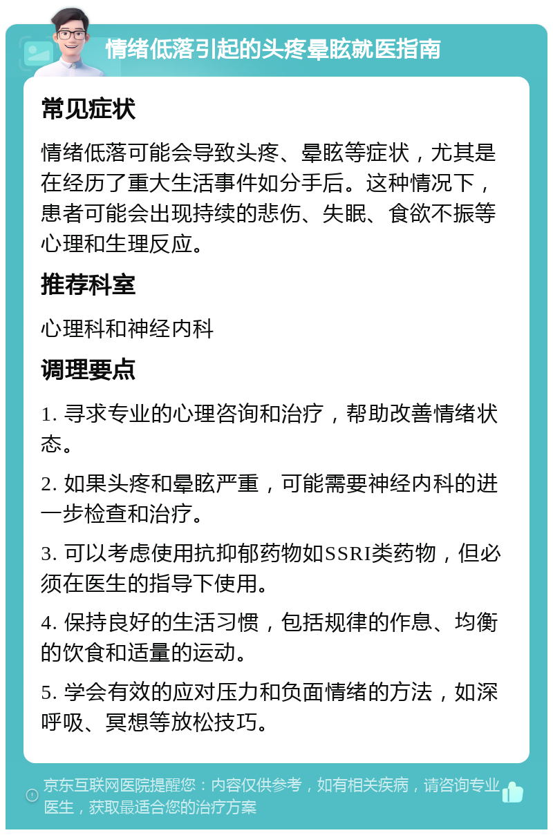 情绪低落引起的头疼晕眩就医指南 常见症状 情绪低落可能会导致头疼、晕眩等症状，尤其是在经历了重大生活事件如分手后。这种情况下，患者可能会出现持续的悲伤、失眠、食欲不振等心理和生理反应。 推荐科室 心理科和神经内科 调理要点 1. 寻求专业的心理咨询和治疗，帮助改善情绪状态。 2. 如果头疼和晕眩严重，可能需要神经内科的进一步检查和治疗。 3. 可以考虑使用抗抑郁药物如SSRI类药物，但必须在医生的指导下使用。 4. 保持良好的生活习惯，包括规律的作息、均衡的饮食和适量的运动。 5. 学会有效的应对压力和负面情绪的方法，如深呼吸、冥想等放松技巧。