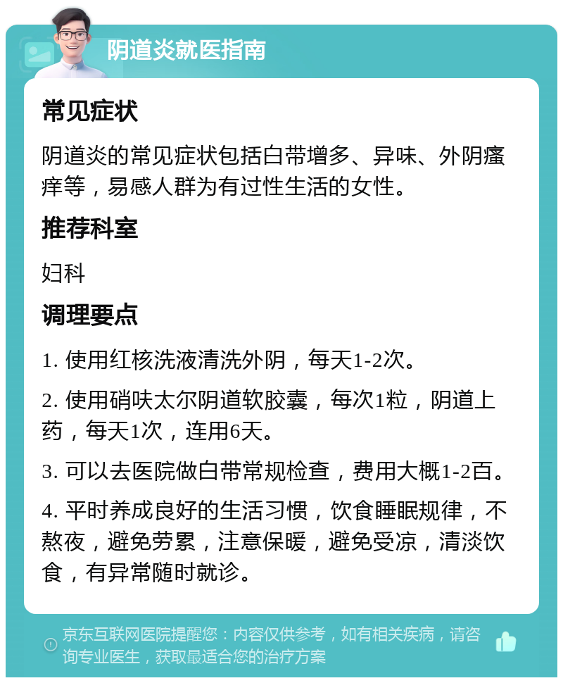 阴道炎就医指南 常见症状 阴道炎的常见症状包括白带增多、异味、外阴瘙痒等，易感人群为有过性生活的女性。 推荐科室 妇科 调理要点 1. 使用红核洗液清洗外阴，每天1-2次。 2. 使用硝呋太尔阴道软胶囊，每次1粒，阴道上药，每天1次，连用6天。 3. 可以去医院做白带常规检查，费用大概1-2百。 4. 平时养成良好的生活习惯，饮食睡眠规律，不熬夜，避免劳累，注意保暖，避免受凉，清淡饮食，有异常随时就诊。