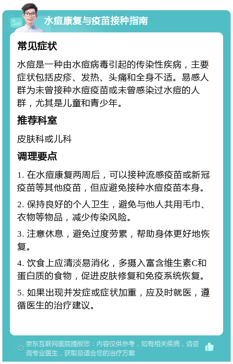 水痘康复与疫苗接种指南 常见症状 水痘是一种由水痘病毒引起的传染性疾病，主要症状包括皮疹、发热、头痛和全身不适。易感人群为未曾接种水痘疫苗或未曾感染过水痘的人群，尤其是儿童和青少年。 推荐科室 皮肤科或儿科 调理要点 1. 在水痘康复两周后，可以接种流感疫苗或新冠疫苗等其他疫苗，但应避免接种水痘疫苗本身。 2. 保持良好的个人卫生，避免与他人共用毛巾、衣物等物品，减少传染风险。 3. 注意休息，避免过度劳累，帮助身体更好地恢复。 4. 饮食上应清淡易消化，多摄入富含维生素C和蛋白质的食物，促进皮肤修复和免疫系统恢复。 5. 如果出现并发症或症状加重，应及时就医，遵循医生的治疗建议。