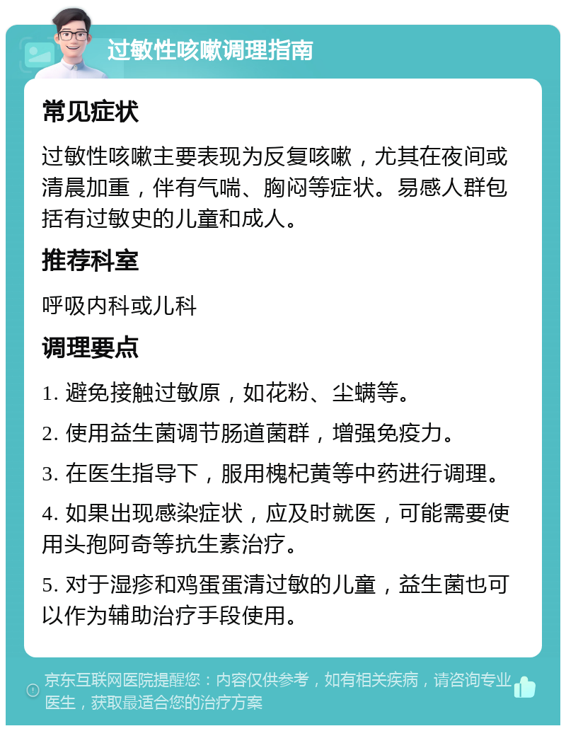 过敏性咳嗽调理指南 常见症状 过敏性咳嗽主要表现为反复咳嗽，尤其在夜间或清晨加重，伴有气喘、胸闷等症状。易感人群包括有过敏史的儿童和成人。 推荐科室 呼吸内科或儿科 调理要点 1. 避免接触过敏原，如花粉、尘螨等。 2. 使用益生菌调节肠道菌群，增强免疫力。 3. 在医生指导下，服用槐杞黄等中药进行调理。 4. 如果出现感染症状，应及时就医，可能需要使用头孢阿奇等抗生素治疗。 5. 对于湿疹和鸡蛋蛋清过敏的儿童，益生菌也可以作为辅助治疗手段使用。