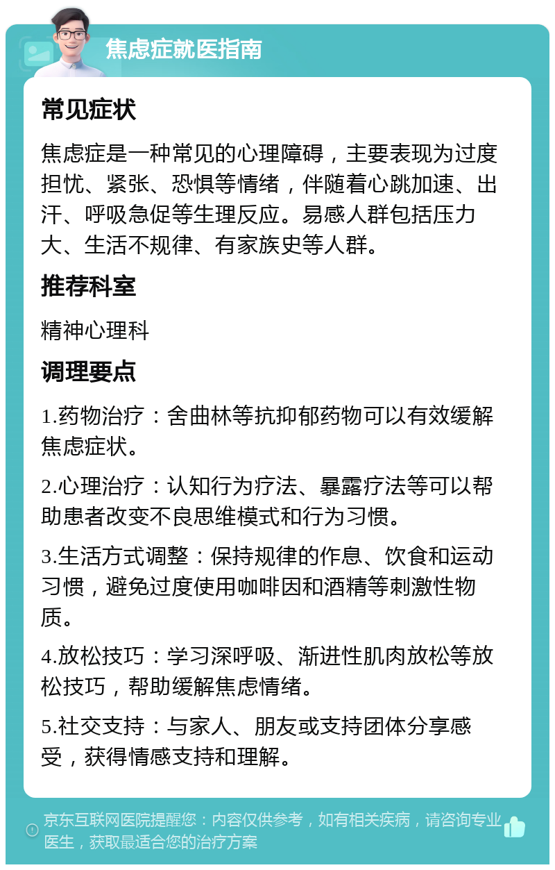 焦虑症就医指南 常见症状 焦虑症是一种常见的心理障碍，主要表现为过度担忧、紧张、恐惧等情绪，伴随着心跳加速、出汗、呼吸急促等生理反应。易感人群包括压力大、生活不规律、有家族史等人群。 推荐科室 精神心理科 调理要点 1.药物治疗：舍曲林等抗抑郁药物可以有效缓解焦虑症状。 2.心理治疗：认知行为疗法、暴露疗法等可以帮助患者改变不良思维模式和行为习惯。 3.生活方式调整：保持规律的作息、饮食和运动习惯，避免过度使用咖啡因和酒精等刺激性物质。 4.放松技巧：学习深呼吸、渐进性肌肉放松等放松技巧，帮助缓解焦虑情绪。 5.社交支持：与家人、朋友或支持团体分享感受，获得情感支持和理解。