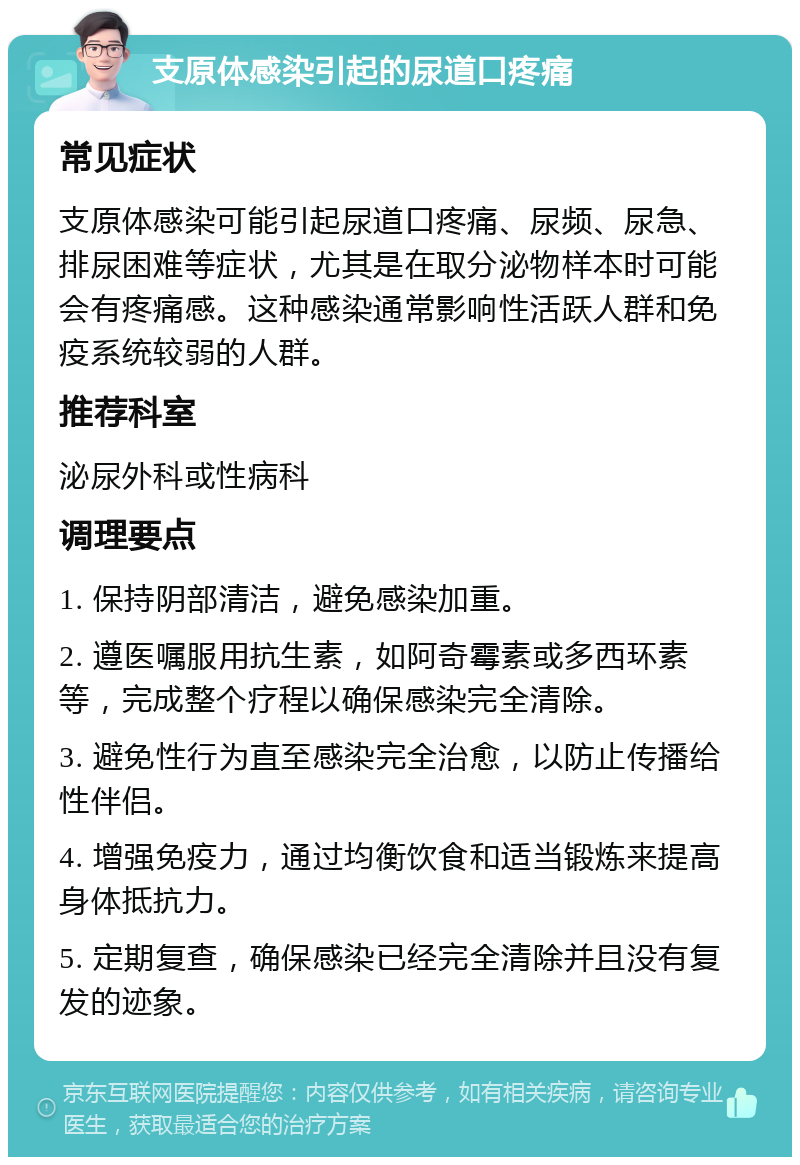 支原体感染引起的尿道口疼痛 常见症状 支原体感染可能引起尿道口疼痛、尿频、尿急、排尿困难等症状，尤其是在取分泌物样本时可能会有疼痛感。这种感染通常影响性活跃人群和免疫系统较弱的人群。 推荐科室 泌尿外科或性病科 调理要点 1. 保持阴部清洁，避免感染加重。 2. 遵医嘱服用抗生素，如阿奇霉素或多西环素等，完成整个疗程以确保感染完全清除。 3. 避免性行为直至感染完全治愈，以防止传播给性伴侣。 4. 增强免疫力，通过均衡饮食和适当锻炼来提高身体抵抗力。 5. 定期复查，确保感染已经完全清除并且没有复发的迹象。