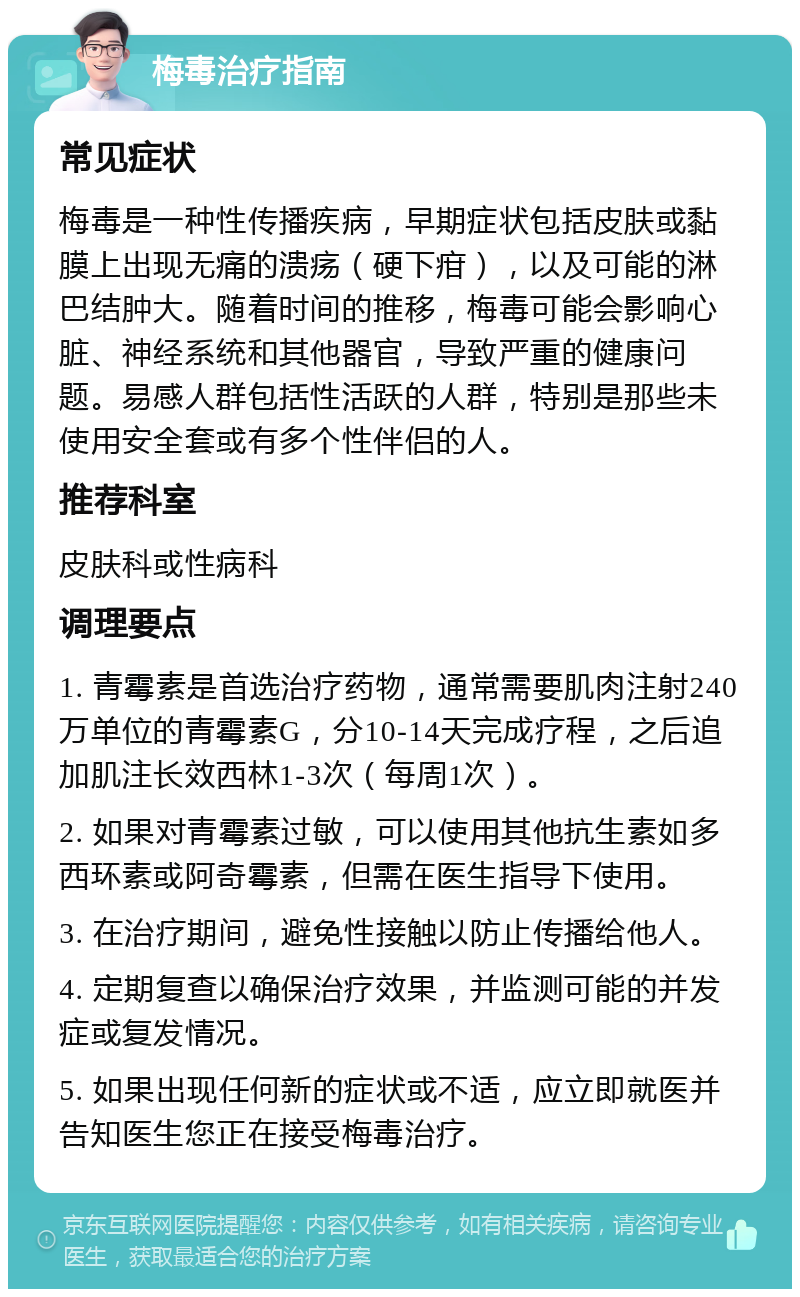 梅毒治疗指南 常见症状 梅毒是一种性传播疾病，早期症状包括皮肤或黏膜上出现无痛的溃疡（硬下疳），以及可能的淋巴结肿大。随着时间的推移，梅毒可能会影响心脏、神经系统和其他器官，导致严重的健康问题。易感人群包括性活跃的人群，特别是那些未使用安全套或有多个性伴侣的人。 推荐科室 皮肤科或性病科 调理要点 1. 青霉素是首选治疗药物，通常需要肌肉注射240万单位的青霉素G，分10-14天完成疗程，之后追加肌注长效西林1-3次（每周1次）。 2. 如果对青霉素过敏，可以使用其他抗生素如多西环素或阿奇霉素，但需在医生指导下使用。 3. 在治疗期间，避免性接触以防止传播给他人。 4. 定期复查以确保治疗效果，并监测可能的并发症或复发情况。 5. 如果出现任何新的症状或不适，应立即就医并告知医生您正在接受梅毒治疗。