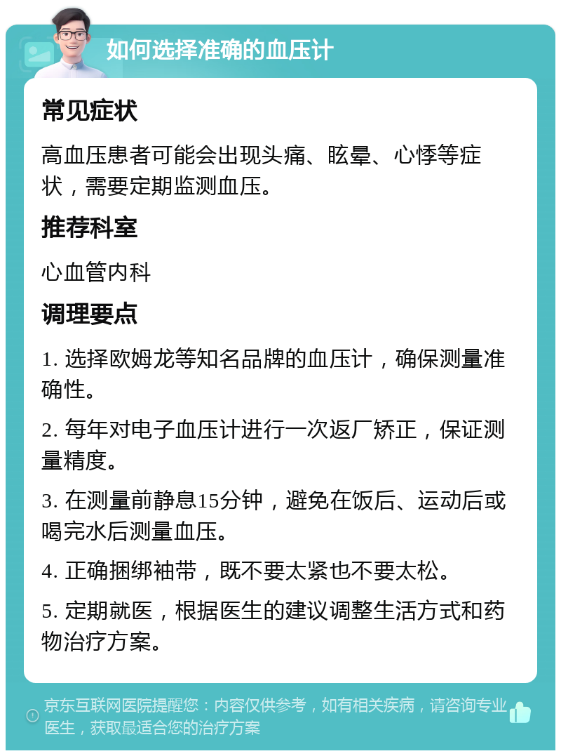 如何选择准确的血压计 常见症状 高血压患者可能会出现头痛、眩晕、心悸等症状，需要定期监测血压。 推荐科室 心血管内科 调理要点 1. 选择欧姆龙等知名品牌的血压计，确保测量准确性。 2. 每年对电子血压计进行一次返厂矫正，保证测量精度。 3. 在测量前静息15分钟，避免在饭后、运动后或喝完水后测量血压。 4. 正确捆绑袖带，既不要太紧也不要太松。 5. 定期就医，根据医生的建议调整生活方式和药物治疗方案。