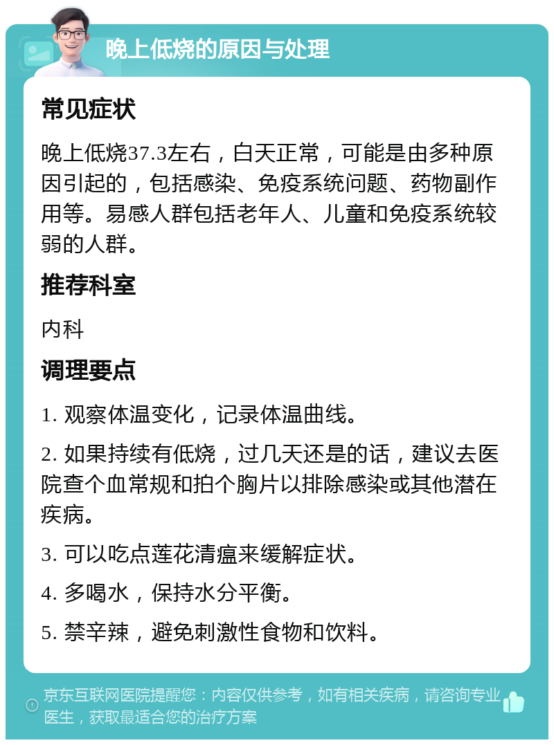 晚上低烧的原因与处理 常见症状 晚上低烧37.3左右，白天正常，可能是由多种原因引起的，包括感染、免疫系统问题、药物副作用等。易感人群包括老年人、儿童和免疫系统较弱的人群。 推荐科室 内科 调理要点 1. 观察体温变化，记录体温曲线。 2. 如果持续有低烧，过几天还是的话，建议去医院查个血常规和拍个胸片以排除感染或其他潜在疾病。 3. 可以吃点莲花清瘟来缓解症状。 4. 多喝水，保持水分平衡。 5. 禁辛辣，避免刺激性食物和饮料。