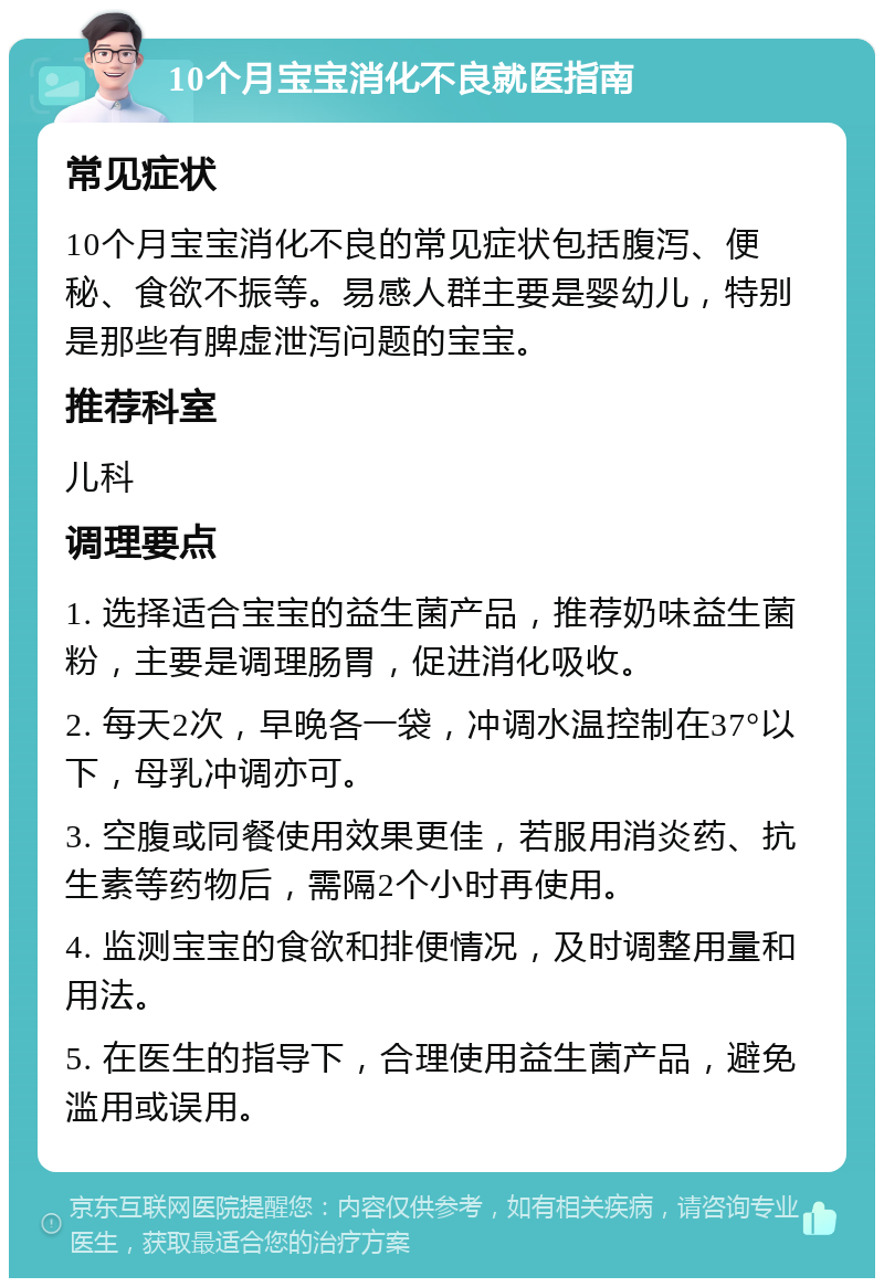 10个月宝宝消化不良就医指南 常见症状 10个月宝宝消化不良的常见症状包括腹泻、便秘、食欲不振等。易感人群主要是婴幼儿，特别是那些有脾虚泄泻问题的宝宝。 推荐科室 儿科 调理要点 1. 选择适合宝宝的益生菌产品，推荐奶味益生菌粉，主要是调理肠胃，促进消化吸收。 2. 每天2次，早晚各一袋，冲调水温控制在37°以下，母乳冲调亦可。 3. 空腹或同餐使用效果更佳，若服用消炎药、抗生素等药物后，需隔2个小时再使用。 4. 监测宝宝的食欲和排便情况，及时调整用量和用法。 5. 在医生的指导下，合理使用益生菌产品，避免滥用或误用。