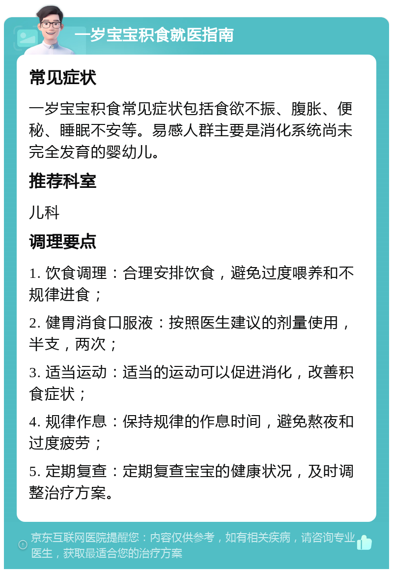 一岁宝宝积食就医指南 常见症状 一岁宝宝积食常见症状包括食欲不振、腹胀、便秘、睡眠不安等。易感人群主要是消化系统尚未完全发育的婴幼儿。 推荐科室 儿科 调理要点 1. 饮食调理：合理安排饮食，避免过度喂养和不规律进食； 2. 健胃消食口服液：按照医生建议的剂量使用，半支，两次； 3. 适当运动：适当的运动可以促进消化，改善积食症状； 4. 规律作息：保持规律的作息时间，避免熬夜和过度疲劳； 5. 定期复查：定期复查宝宝的健康状况，及时调整治疗方案。