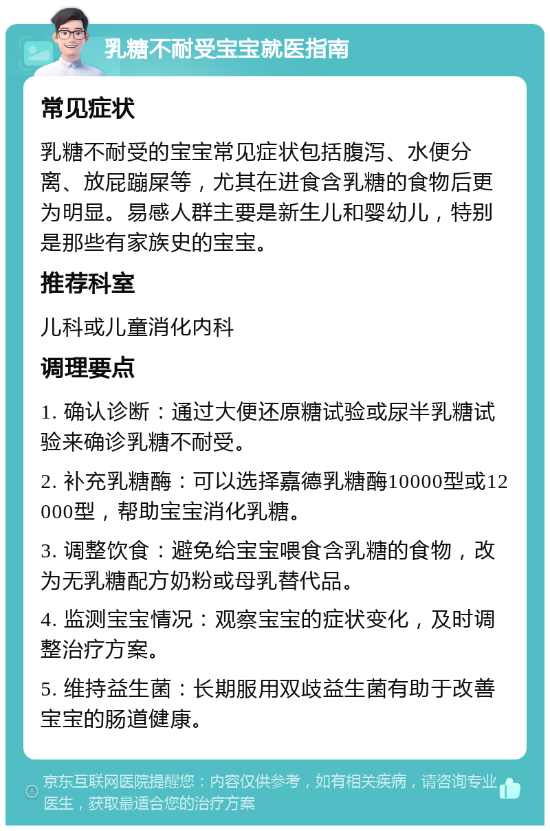 乳糖不耐受宝宝就医指南 常见症状 乳糖不耐受的宝宝常见症状包括腹泻、水便分离、放屁蹦屎等，尤其在进食含乳糖的食物后更为明显。易感人群主要是新生儿和婴幼儿，特别是那些有家族史的宝宝。 推荐科室 儿科或儿童消化内科 调理要点 1. 确认诊断：通过大便还原糖试验或尿半乳糖试验来确诊乳糖不耐受。 2. 补充乳糖酶：可以选择嘉德乳糖酶10000型或12000型，帮助宝宝消化乳糖。 3. 调整饮食：避免给宝宝喂食含乳糖的食物，改为无乳糖配方奶粉或母乳替代品。 4. 监测宝宝情况：观察宝宝的症状变化，及时调整治疗方案。 5. 维持益生菌：长期服用双歧益生菌有助于改善宝宝的肠道健康。