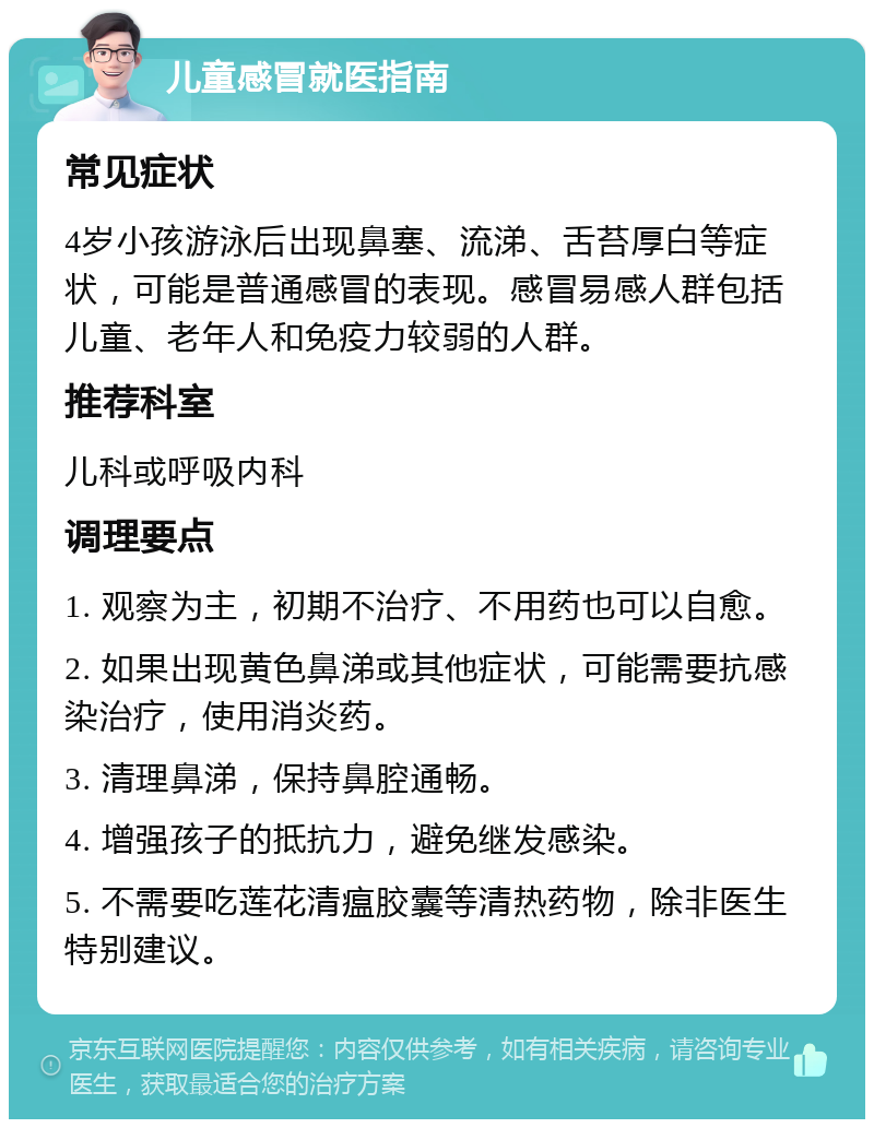 儿童感冒就医指南 常见症状 4岁小孩游泳后出现鼻塞、流涕、舌苔厚白等症状，可能是普通感冒的表现。感冒易感人群包括儿童、老年人和免疫力较弱的人群。 推荐科室 儿科或呼吸内科 调理要点 1. 观察为主，初期不治疗、不用药也可以自愈。 2. 如果出现黄色鼻涕或其他症状，可能需要抗感染治疗，使用消炎药。 3. 清理鼻涕，保持鼻腔通畅。 4. 增强孩子的抵抗力，避免继发感染。 5. 不需要吃莲花清瘟胶囊等清热药物，除非医生特别建议。