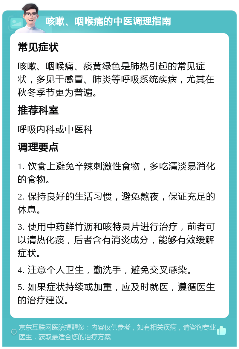 咳嗽、咽喉痛的中医调理指南 常见症状 咳嗽、咽喉痛、痰黄绿色是肺热引起的常见症状，多见于感冒、肺炎等呼吸系统疾病，尤其在秋冬季节更为普遍。 推荐科室 呼吸内科或中医科 调理要点 1. 饮食上避免辛辣刺激性食物，多吃清淡易消化的食物。 2. 保持良好的生活习惯，避免熬夜，保证充足的休息。 3. 使用中药鲜竹沥和咳特灵片进行治疗，前者可以清热化痰，后者含有消炎成分，能够有效缓解症状。 4. 注意个人卫生，勤洗手，避免交叉感染。 5. 如果症状持续或加重，应及时就医，遵循医生的治疗建议。