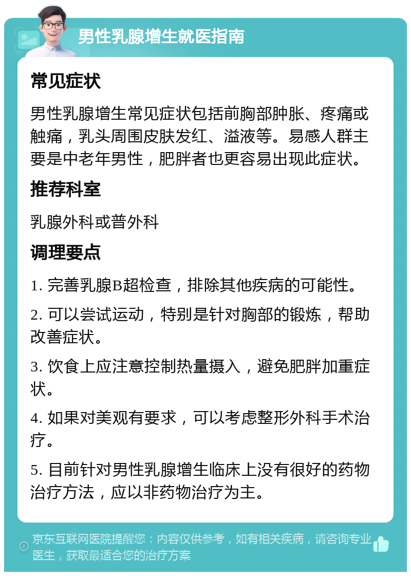 男性乳腺增生就医指南 常见症状 男性乳腺增生常见症状包括前胸部肿胀、疼痛或触痛，乳头周围皮肤发红、溢液等。易感人群主要是中老年男性，肥胖者也更容易出现此症状。 推荐科室 乳腺外科或普外科 调理要点 1. 完善乳腺B超检查，排除其他疾病的可能性。 2. 可以尝试运动，特别是针对胸部的锻炼，帮助改善症状。 3. 饮食上应注意控制热量摄入，避免肥胖加重症状。 4. 如果对美观有要求，可以考虑整形外科手术治疗。 5. 目前针对男性乳腺增生临床上没有很好的药物治疗方法，应以非药物治疗为主。