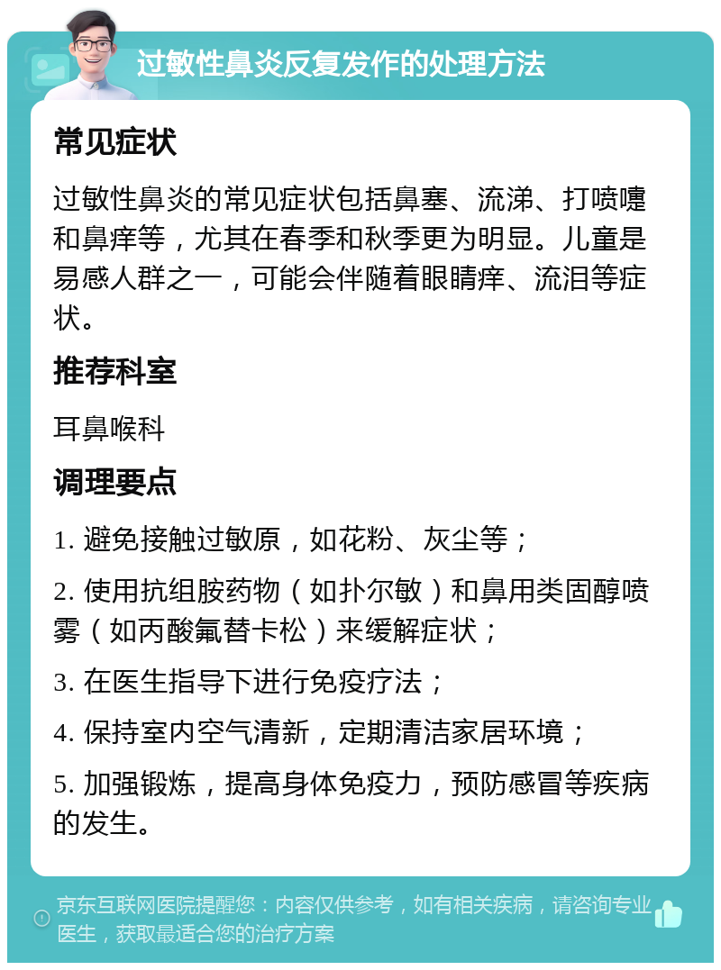 过敏性鼻炎反复发作的处理方法 常见症状 过敏性鼻炎的常见症状包括鼻塞、流涕、打喷嚏和鼻痒等，尤其在春季和秋季更为明显。儿童是易感人群之一，可能会伴随着眼睛痒、流泪等症状。 推荐科室 耳鼻喉科 调理要点 1. 避免接触过敏原，如花粉、灰尘等； 2. 使用抗组胺药物（如扑尔敏）和鼻用类固醇喷雾（如丙酸氟替卡松）来缓解症状； 3. 在医生指导下进行免疫疗法； 4. 保持室内空气清新，定期清洁家居环境； 5. 加强锻炼，提高身体免疫力，预防感冒等疾病的发生。