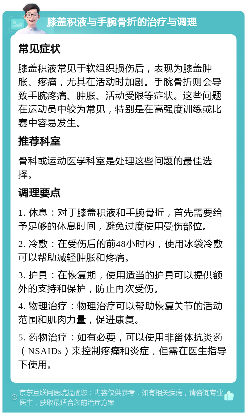 膝盖积液与手腕骨折的治疗与调理 常见症状 膝盖积液常见于软组织损伤后，表现为膝盖肿胀、疼痛，尤其在活动时加剧。手腕骨折则会导致手腕疼痛、肿胀、活动受限等症状。这些问题在运动员中较为常见，特别是在高强度训练或比赛中容易发生。 推荐科室 骨科或运动医学科室是处理这些问题的最佳选择。 调理要点 1. 休息：对于膝盖积液和手腕骨折，首先需要给予足够的休息时间，避免过度使用受伤部位。 2. 冷敷：在受伤后的前48小时内，使用冰袋冷敷可以帮助减轻肿胀和疼痛。 3. 护具：在恢复期，使用适当的护具可以提供额外的支持和保护，防止再次受伤。 4. 物理治疗：物理治疗可以帮助恢复关节的活动范围和肌肉力量，促进康复。 5. 药物治疗：如有必要，可以使用非甾体抗炎药（NSAIDs）来控制疼痛和炎症，但需在医生指导下使用。