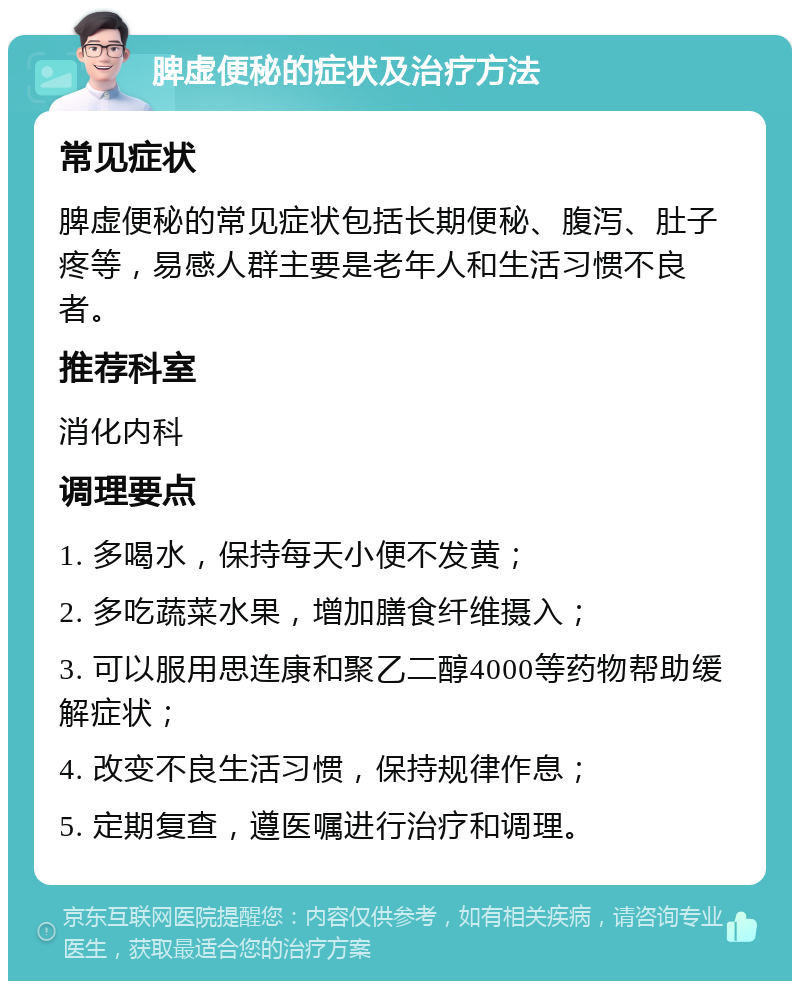 脾虚便秘的症状及治疗方法 常见症状 脾虚便秘的常见症状包括长期便秘、腹泻、肚子疼等，易感人群主要是老年人和生活习惯不良者。 推荐科室 消化内科 调理要点 1. 多喝水，保持每天小便不发黄； 2. 多吃蔬菜水果，增加膳食纤维摄入； 3. 可以服用思连康和聚乙二醇4000等药物帮助缓解症状； 4. 改变不良生活习惯，保持规律作息； 5. 定期复查，遵医嘱进行治疗和调理。