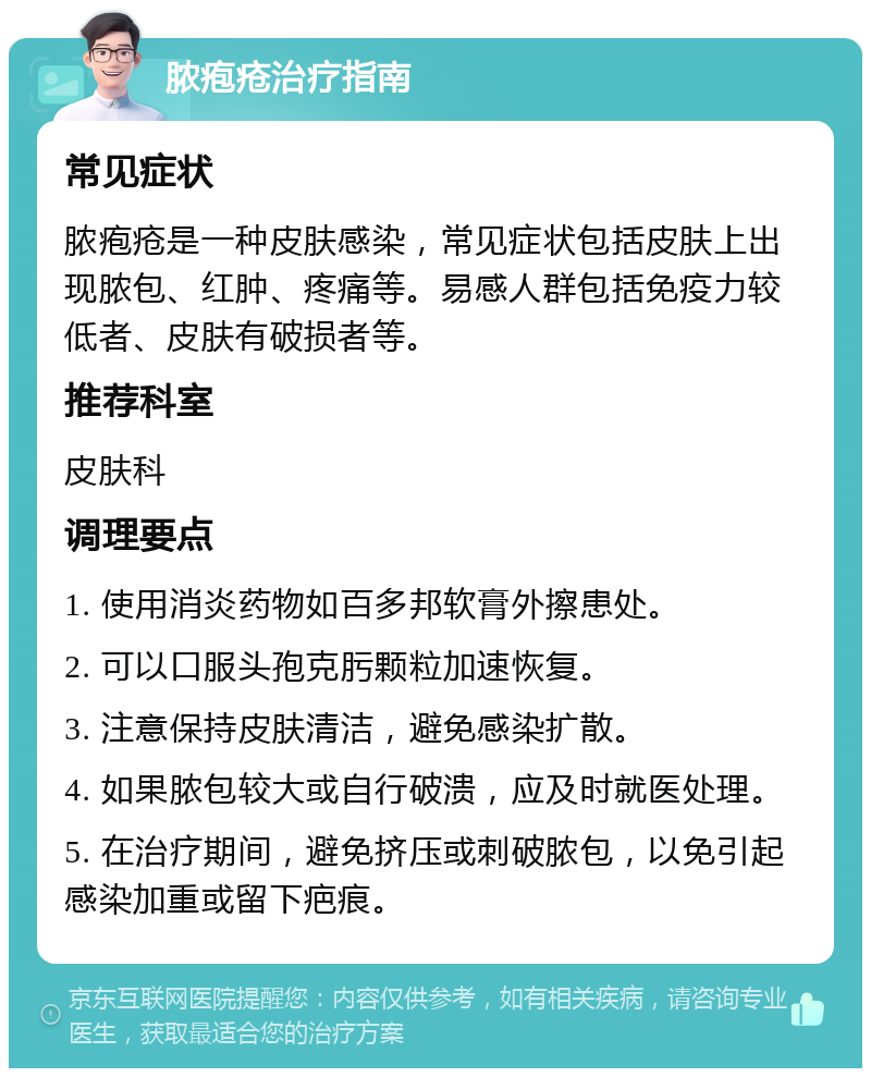 脓疱疮治疗指南 常见症状 脓疱疮是一种皮肤感染，常见症状包括皮肤上出现脓包、红肿、疼痛等。易感人群包括免疫力较低者、皮肤有破损者等。 推荐科室 皮肤科 调理要点 1. 使用消炎药物如百多邦软膏外擦患处。 2. 可以口服头孢克肟颗粒加速恢复。 3. 注意保持皮肤清洁，避免感染扩散。 4. 如果脓包较大或自行破溃，应及时就医处理。 5. 在治疗期间，避免挤压或刺破脓包，以免引起感染加重或留下疤痕。