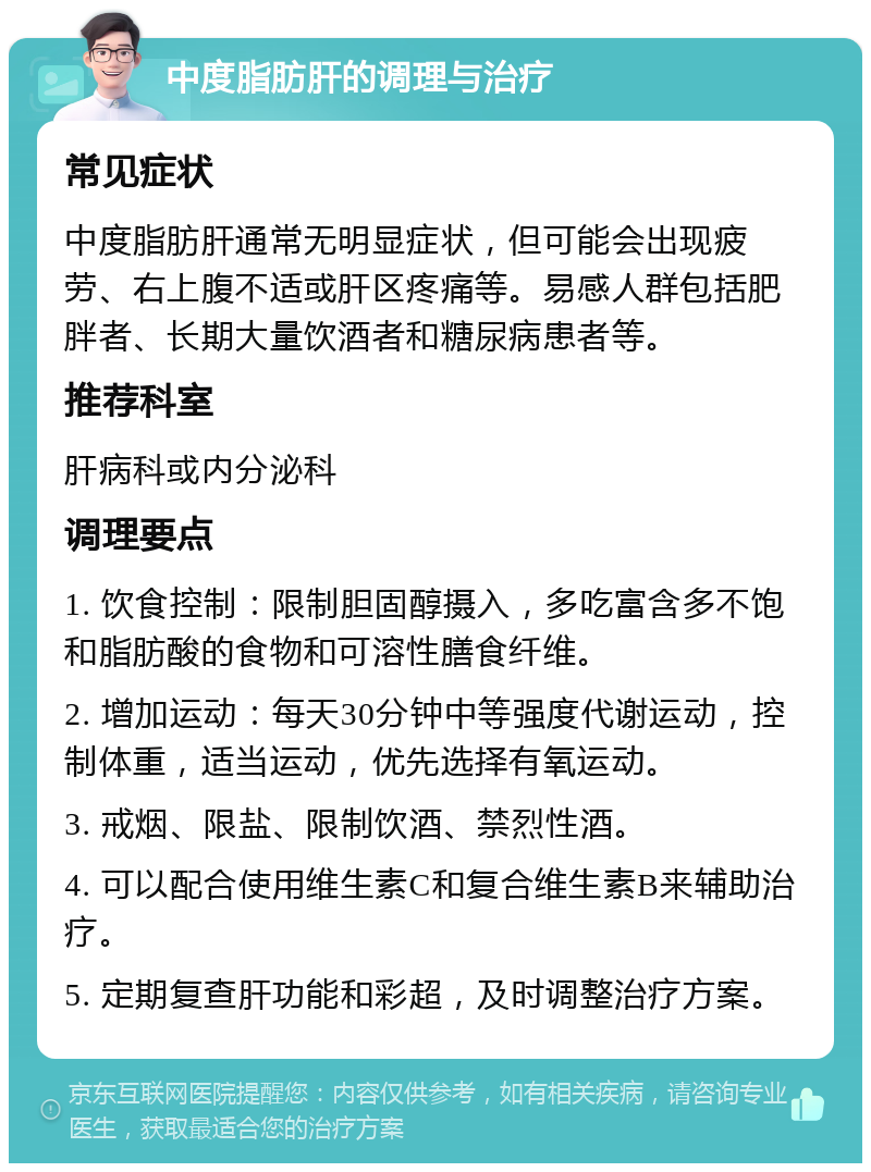 中度脂肪肝的调理与治疗 常见症状 中度脂肪肝通常无明显症状，但可能会出现疲劳、右上腹不适或肝区疼痛等。易感人群包括肥胖者、长期大量饮酒者和糖尿病患者等。 推荐科室 肝病科或内分泌科 调理要点 1. 饮食控制：限制胆固醇摄入，多吃富含多不饱和脂肪酸的食物和可溶性膳食纤维。 2. 增加运动：每天30分钟中等强度代谢运动，控制体重，适当运动，优先选择有氧运动。 3. 戒烟、限盐、限制饮酒、禁烈性酒。 4. 可以配合使用维生素C和复合维生素B来辅助治疗。 5. 定期复查肝功能和彩超，及时调整治疗方案。