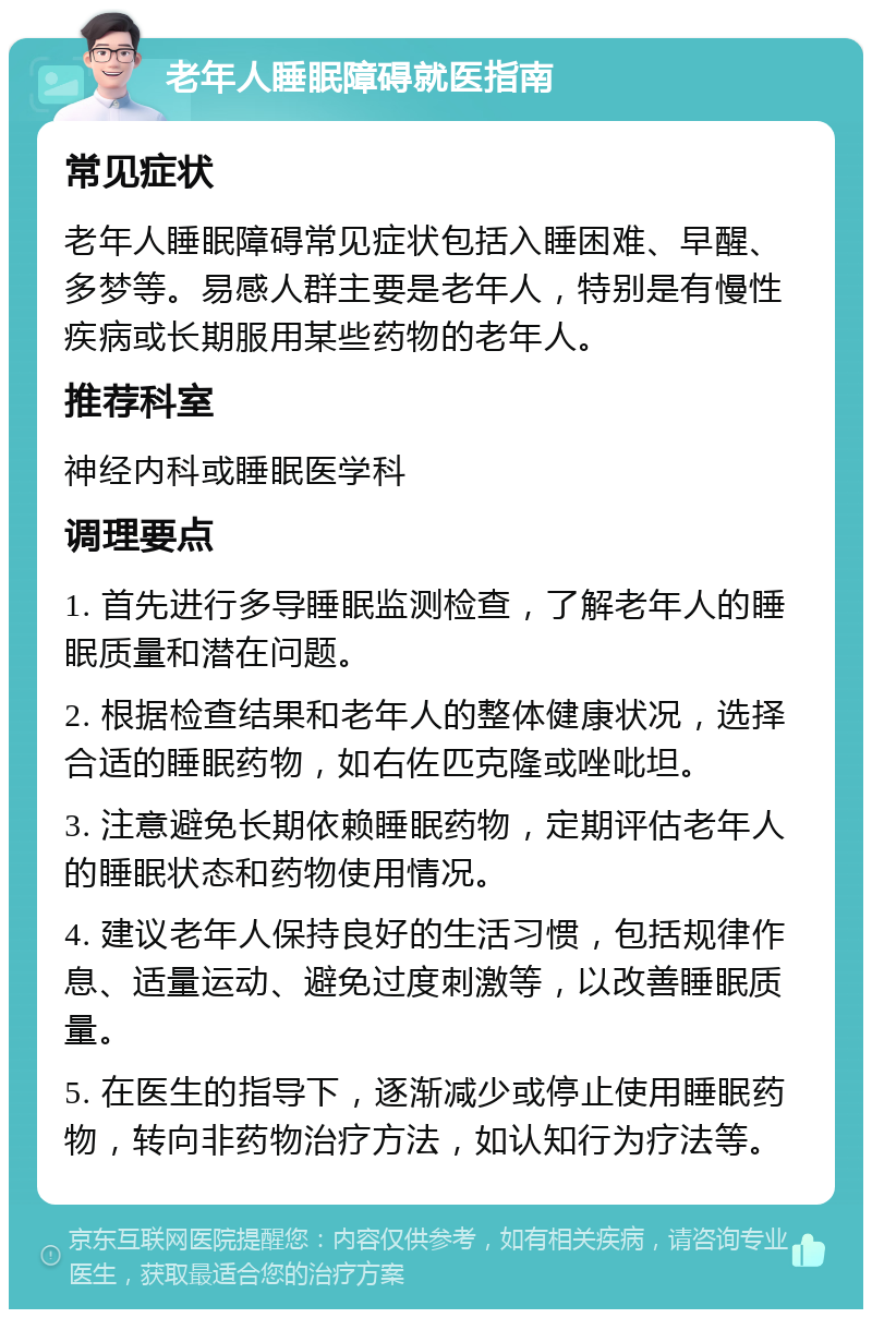 老年人睡眠障碍就医指南 常见症状 老年人睡眠障碍常见症状包括入睡困难、早醒、多梦等。易感人群主要是老年人，特别是有慢性疾病或长期服用某些药物的老年人。 推荐科室 神经内科或睡眠医学科 调理要点 1. 首先进行多导睡眠监测检查，了解老年人的睡眠质量和潜在问题。 2. 根据检查结果和老年人的整体健康状况，选择合适的睡眠药物，如右佐匹克隆或唑吡坦。 3. 注意避免长期依赖睡眠药物，定期评估老年人的睡眠状态和药物使用情况。 4. 建议老年人保持良好的生活习惯，包括规律作息、适量运动、避免过度刺激等，以改善睡眠质量。 5. 在医生的指导下，逐渐减少或停止使用睡眠药物，转向非药物治疗方法，如认知行为疗法等。