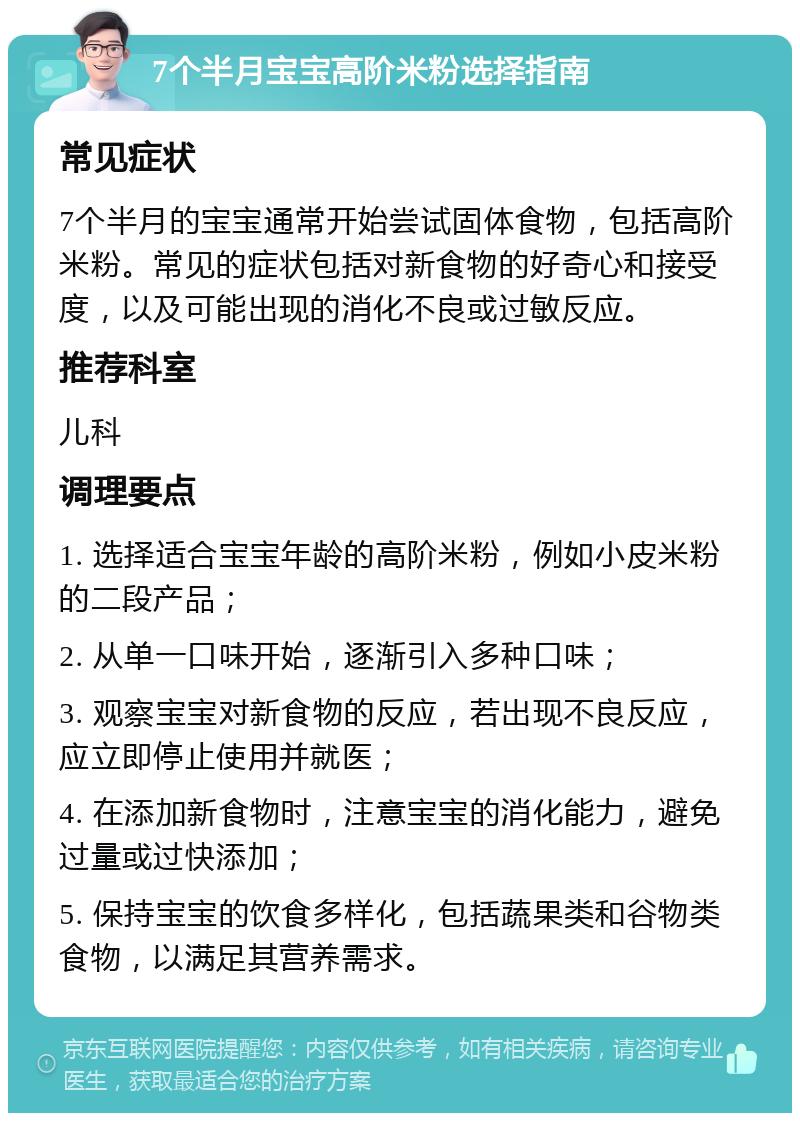 7个半月宝宝高阶米粉选择指南 常见症状 7个半月的宝宝通常开始尝试固体食物，包括高阶米粉。常见的症状包括对新食物的好奇心和接受度，以及可能出现的消化不良或过敏反应。 推荐科室 儿科 调理要点 1. 选择适合宝宝年龄的高阶米粉，例如小皮米粉的二段产品； 2. 从单一口味开始，逐渐引入多种口味； 3. 观察宝宝对新食物的反应，若出现不良反应，应立即停止使用并就医； 4. 在添加新食物时，注意宝宝的消化能力，避免过量或过快添加； 5. 保持宝宝的饮食多样化，包括蔬果类和谷物类食物，以满足其营养需求。