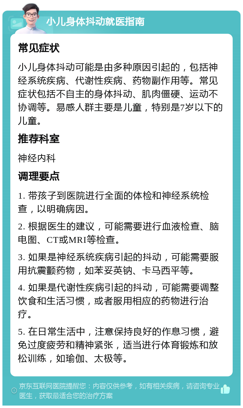 小儿身体抖动就医指南 常见症状 小儿身体抖动可能是由多种原因引起的，包括神经系统疾病、代谢性疾病、药物副作用等。常见症状包括不自主的身体抖动、肌肉僵硬、运动不协调等。易感人群主要是儿童，特别是7岁以下的儿童。 推荐科室 神经内科 调理要点 1. 带孩子到医院进行全面的体检和神经系统检查，以明确病因。 2. 根据医生的建议，可能需要进行血液检查、脑电图、CT或MRI等检查。 3. 如果是神经系统疾病引起的抖动，可能需要服用抗震颤药物，如苯妥英钠、卡马西平等。 4. 如果是代谢性疾病引起的抖动，可能需要调整饮食和生活习惯，或者服用相应的药物进行治疗。 5. 在日常生活中，注意保持良好的作息习惯，避免过度疲劳和精神紧张，适当进行体育锻炼和放松训练，如瑜伽、太极等。