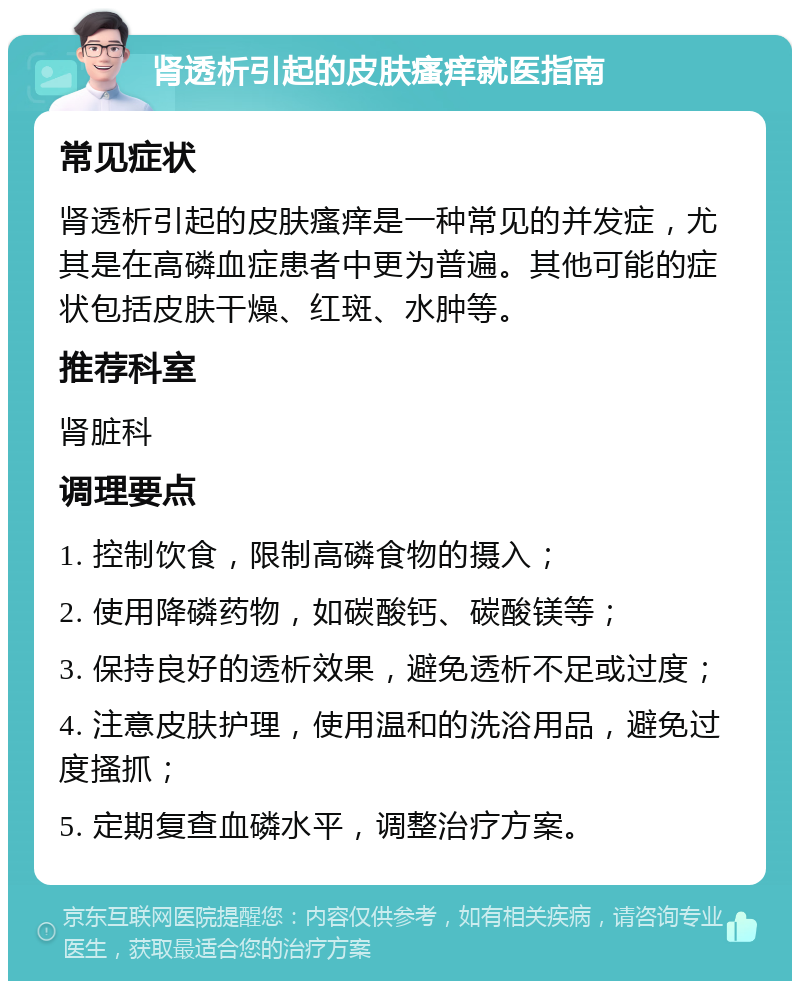 肾透析引起的皮肤瘙痒就医指南 常见症状 肾透析引起的皮肤瘙痒是一种常见的并发症，尤其是在高磷血症患者中更为普遍。其他可能的症状包括皮肤干燥、红斑、水肿等。 推荐科室 肾脏科 调理要点 1. 控制饮食，限制高磷食物的摄入； 2. 使用降磷药物，如碳酸钙、碳酸镁等； 3. 保持良好的透析效果，避免透析不足或过度； 4. 注意皮肤护理，使用温和的洗浴用品，避免过度搔抓； 5. 定期复查血磷水平，调整治疗方案。