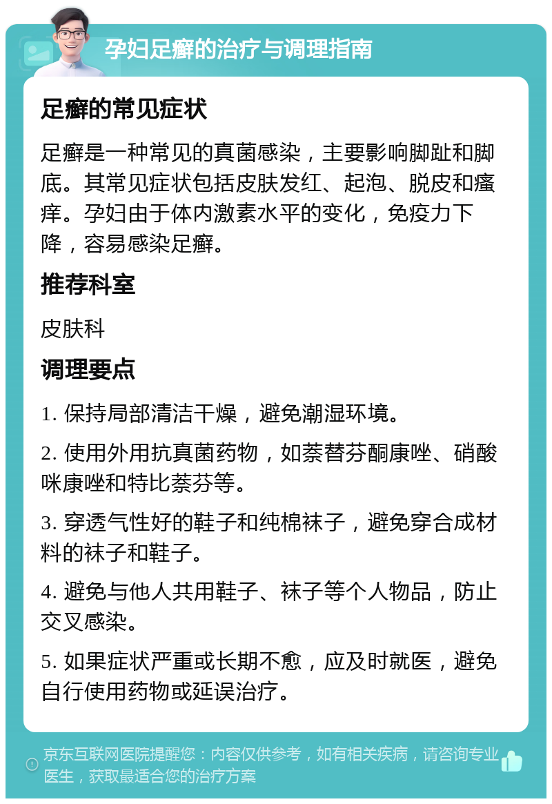 孕妇足癣的治疗与调理指南 足癣的常见症状 足癣是一种常见的真菌感染，主要影响脚趾和脚底。其常见症状包括皮肤发红、起泡、脱皮和瘙痒。孕妇由于体内激素水平的变化，免疫力下降，容易感染足癣。 推荐科室 皮肤科 调理要点 1. 保持局部清洁干燥，避免潮湿环境。 2. 使用外用抗真菌药物，如萘替芬酮康唑、硝酸咪康唑和特比萘芬等。 3. 穿透气性好的鞋子和纯棉袜子，避免穿合成材料的袜子和鞋子。 4. 避免与他人共用鞋子、袜子等个人物品，防止交叉感染。 5. 如果症状严重或长期不愈，应及时就医，避免自行使用药物或延误治疗。