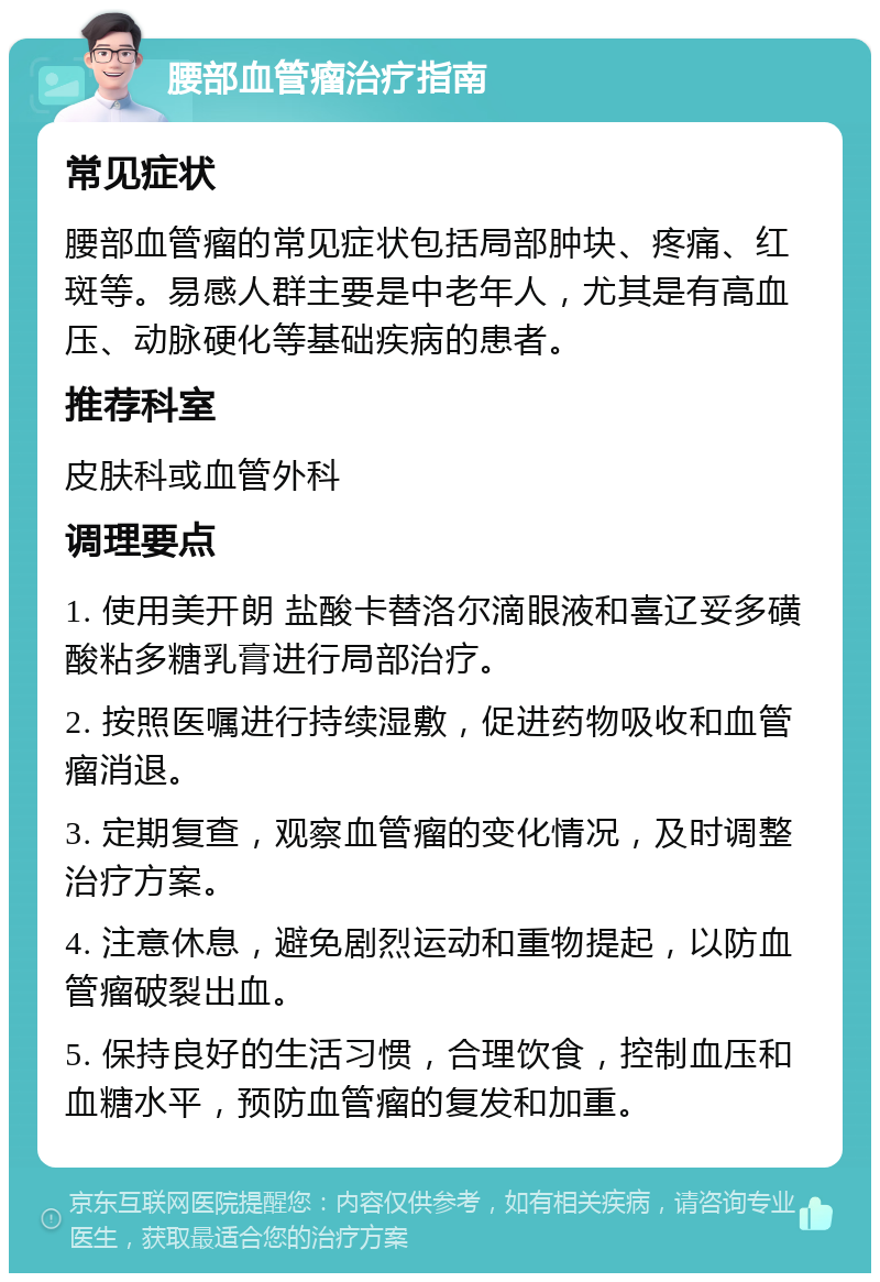 腰部血管瘤治疗指南 常见症状 腰部血管瘤的常见症状包括局部肿块、疼痛、红斑等。易感人群主要是中老年人，尤其是有高血压、动脉硬化等基础疾病的患者。 推荐科室 皮肤科或血管外科 调理要点 1. 使用美开朗 盐酸卡替洛尔滴眼液和喜辽妥多磺酸粘多糖乳膏进行局部治疗。 2. 按照医嘱进行持续湿敷，促进药物吸收和血管瘤消退。 3. 定期复查，观察血管瘤的变化情况，及时调整治疗方案。 4. 注意休息，避免剧烈运动和重物提起，以防血管瘤破裂出血。 5. 保持良好的生活习惯，合理饮食，控制血压和血糖水平，预防血管瘤的复发和加重。