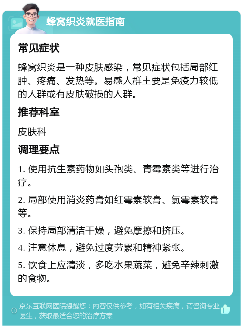 蜂窝织炎就医指南 常见症状 蜂窝织炎是一种皮肤感染，常见症状包括局部红肿、疼痛、发热等。易感人群主要是免疫力较低的人群或有皮肤破损的人群。 推荐科室 皮肤科 调理要点 1. 使用抗生素药物如头孢类、青霉素类等进行治疗。 2. 局部使用消炎药膏如红霉素软膏、氯霉素软膏等。 3. 保持局部清洁干燥，避免摩擦和挤压。 4. 注意休息，避免过度劳累和精神紧张。 5. 饮食上应清淡，多吃水果蔬菜，避免辛辣刺激的食物。