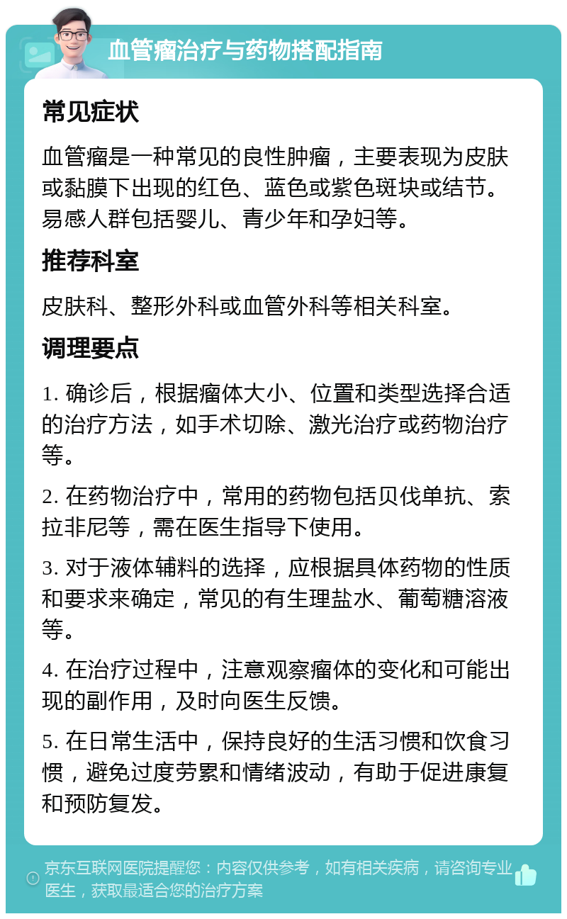 血管瘤治疗与药物搭配指南 常见症状 血管瘤是一种常见的良性肿瘤，主要表现为皮肤或黏膜下出现的红色、蓝色或紫色斑块或结节。易感人群包括婴儿、青少年和孕妇等。 推荐科室 皮肤科、整形外科或血管外科等相关科室。 调理要点 1. 确诊后，根据瘤体大小、位置和类型选择合适的治疗方法，如手术切除、激光治疗或药物治疗等。 2. 在药物治疗中，常用的药物包括贝伐单抗、索拉非尼等，需在医生指导下使用。 3. 对于液体辅料的选择，应根据具体药物的性质和要求来确定，常见的有生理盐水、葡萄糖溶液等。 4. 在治疗过程中，注意观察瘤体的变化和可能出现的副作用，及时向医生反馈。 5. 在日常生活中，保持良好的生活习惯和饮食习惯，避免过度劳累和情绪波动，有助于促进康复和预防复发。