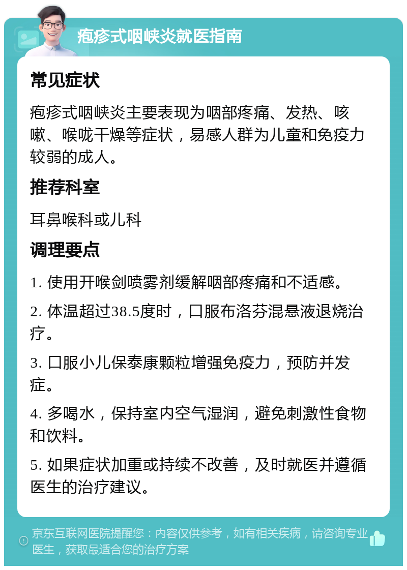 疱疹式咽峡炎就医指南 常见症状 疱疹式咽峡炎主要表现为咽部疼痛、发热、咳嗽、喉咙干燥等症状，易感人群为儿童和免疫力较弱的成人。 推荐科室 耳鼻喉科或儿科 调理要点 1. 使用开喉剑喷雾剂缓解咽部疼痛和不适感。 2. 体温超过38.5度时，口服布洛芬混悬液退烧治疗。 3. 口服小儿保泰康颗粒增强免疫力，预防并发症。 4. 多喝水，保持室内空气湿润，避免刺激性食物和饮料。 5. 如果症状加重或持续不改善，及时就医并遵循医生的治疗建议。