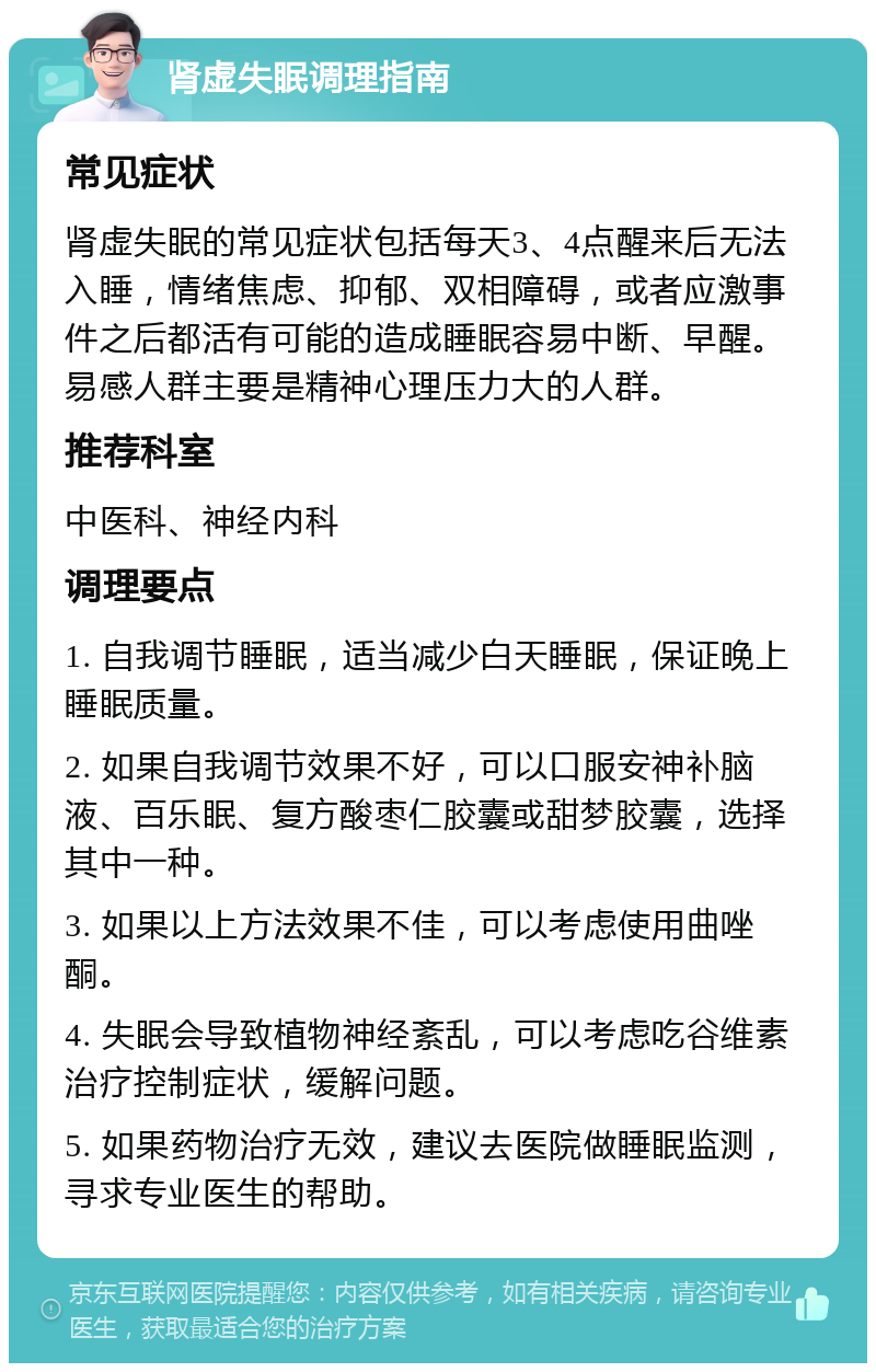 肾虚失眠调理指南 常见症状 肾虚失眠的常见症状包括每天3、4点醒来后无法入睡，情绪焦虑、抑郁、双相障碍，或者应激事件之后都活有可能的造成睡眠容易中断、早醒。易感人群主要是精神心理压力大的人群。 推荐科室 中医科、神经内科 调理要点 1. 自我调节睡眠，适当减少白天睡眠，保证晚上睡眠质量。 2. 如果自我调节效果不好，可以口服安神补脑液、百乐眠、复方酸枣仁胶囊或甜梦胶囊，选择其中一种。 3. 如果以上方法效果不佳，可以考虑使用曲唑酮。 4. 失眠会导致植物神经紊乱，可以考虑吃谷维素治疗控制症状，缓解问题。 5. 如果药物治疗无效，建议去医院做睡眠监测，寻求专业医生的帮助。