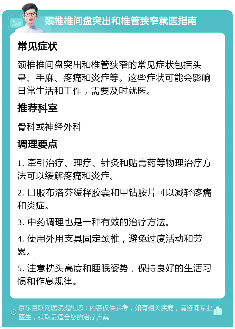 颈椎椎间盘突出和椎管狭窄就医指南 常见症状 颈椎椎间盘突出和椎管狭窄的常见症状包括头晕、手麻、疼痛和炎症等。这些症状可能会影响日常生活和工作，需要及时就医。 推荐科室 骨科或神经外科 调理要点 1. 牵引治疗、理疗、针灸和贴膏药等物理治疗方法可以缓解疼痛和炎症。 2. 口服布洛芬缓释胶囊和甲钴胺片可以减轻疼痛和炎症。 3. 中药调理也是一种有效的治疗方法。 4. 使用外用支具固定颈椎，避免过度活动和劳累。 5. 注意枕头高度和睡眠姿势，保持良好的生活习惯和作息规律。