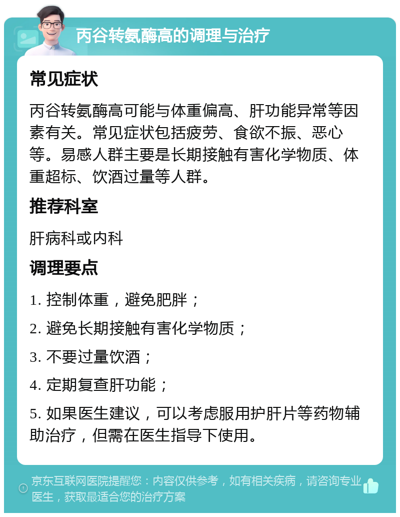 丙谷转氨酶高的调理与治疗 常见症状 丙谷转氨酶高可能与体重偏高、肝功能异常等因素有关。常见症状包括疲劳、食欲不振、恶心等。易感人群主要是长期接触有害化学物质、体重超标、饮酒过量等人群。 推荐科室 肝病科或内科 调理要点 1. 控制体重，避免肥胖； 2. 避免长期接触有害化学物质； 3. 不要过量饮酒； 4. 定期复查肝功能； 5. 如果医生建议，可以考虑服用护肝片等药物辅助治疗，但需在医生指导下使用。