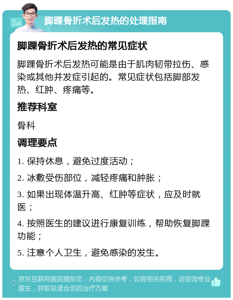 脚踝骨折术后发热的处理指南 脚踝骨折术后发热的常见症状 脚踝骨折术后发热可能是由于肌肉韧带拉伤、感染或其他并发症引起的。常见症状包括脚部发热、红肿、疼痛等。 推荐科室 骨科 调理要点 1. 保持休息，避免过度活动； 2. 冰敷受伤部位，减轻疼痛和肿胀； 3. 如果出现体温升高、红肿等症状，应及时就医； 4. 按照医生的建议进行康复训练，帮助恢复脚踝功能； 5. 注意个人卫生，避免感染的发生。