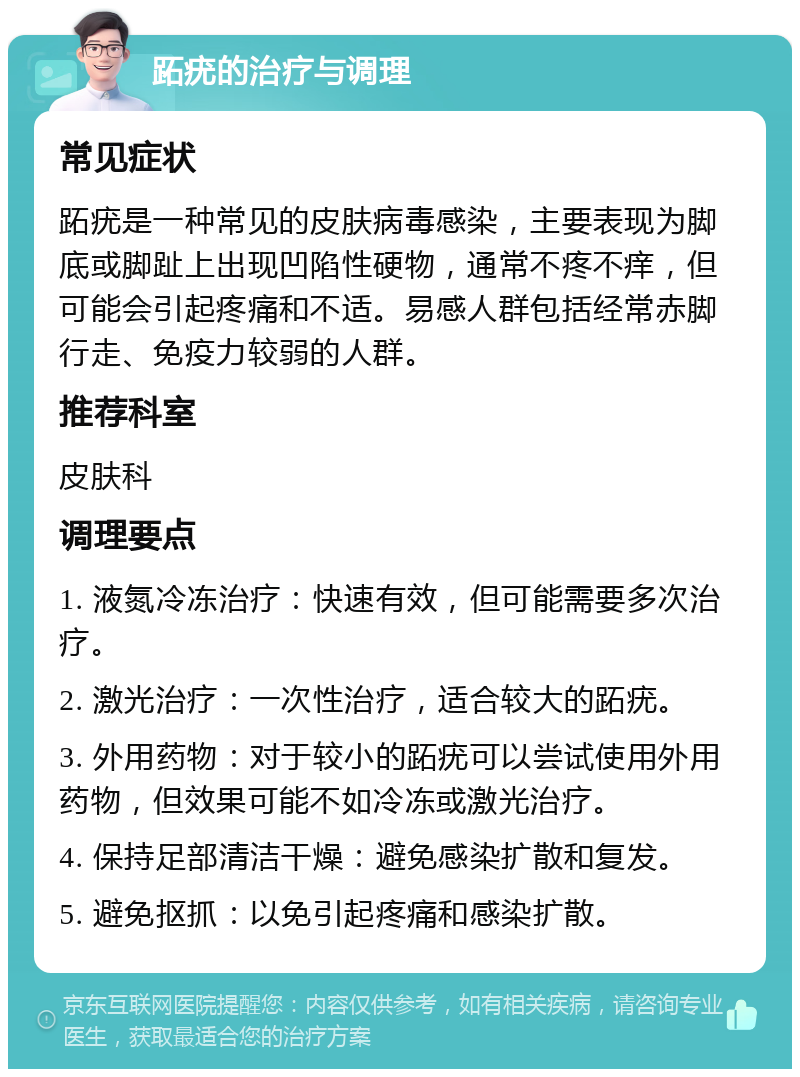 跖疣的治疗与调理 常见症状 跖疣是一种常见的皮肤病毒感染，主要表现为脚底或脚趾上出现凹陷性硬物，通常不疼不痒，但可能会引起疼痛和不适。易感人群包括经常赤脚行走、免疫力较弱的人群。 推荐科室 皮肤科 调理要点 1. 液氮冷冻治疗：快速有效，但可能需要多次治疗。 2. 激光治疗：一次性治疗，适合较大的跖疣。 3. 外用药物：对于较小的跖疣可以尝试使用外用药物，但效果可能不如冷冻或激光治疗。 4. 保持足部清洁干燥：避免感染扩散和复发。 5. 避免抠抓：以免引起疼痛和感染扩散。