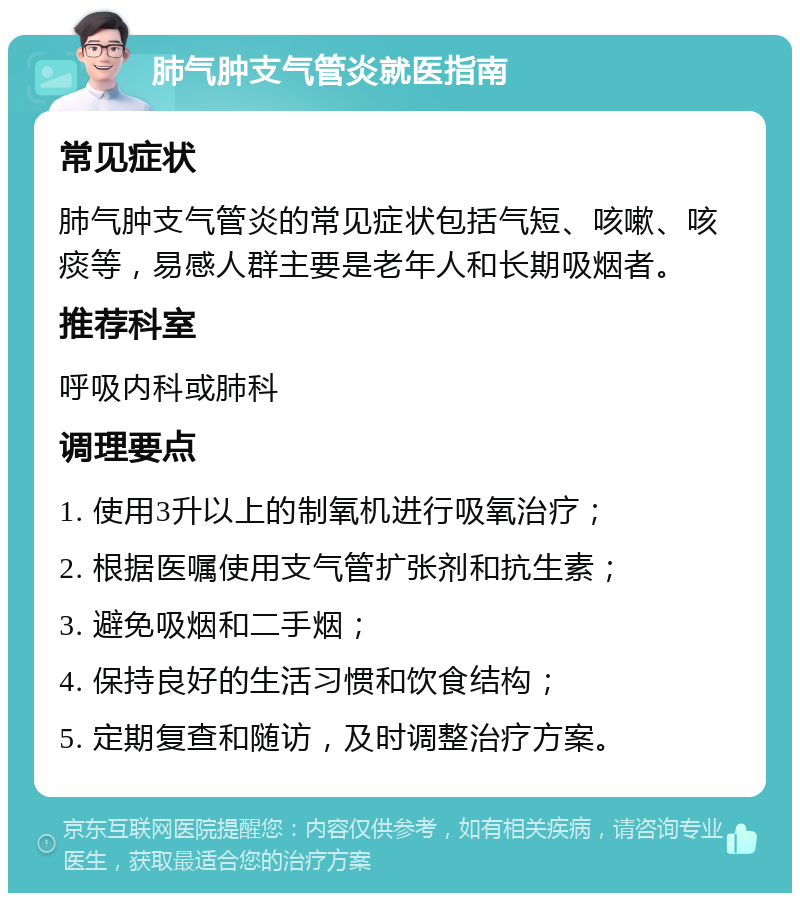 肺气肿支气管炎就医指南 常见症状 肺气肿支气管炎的常见症状包括气短、咳嗽、咳痰等，易感人群主要是老年人和长期吸烟者。 推荐科室 呼吸内科或肺科 调理要点 1. 使用3升以上的制氧机进行吸氧治疗； 2. 根据医嘱使用支气管扩张剂和抗生素； 3. 避免吸烟和二手烟； 4. 保持良好的生活习惯和饮食结构； 5. 定期复查和随访，及时调整治疗方案。