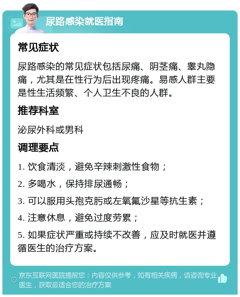 尿路感染就医指南 常见症状 尿路感染的常见症状包括尿痛、阴茎痛、睾丸隐痛，尤其是在性行为后出现疼痛。易感人群主要是性生活频繁、个人卫生不良的人群。 推荐科室 泌尿外科或男科 调理要点 1. 饮食清淡，避免辛辣刺激性食物； 2. 多喝水，保持排尿通畅； 3. 可以服用头孢克肟或左氧氟沙星等抗生素； 4. 注意休息，避免过度劳累； 5. 如果症状严重或持续不改善，应及时就医并遵循医生的治疗方案。