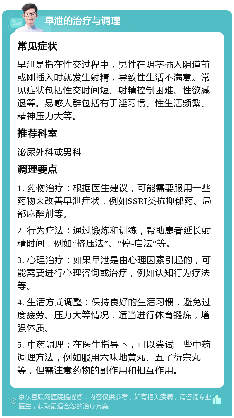 早泄的治疗与调理 常见症状 早泄是指在性交过程中，男性在阴茎插入阴道前或刚插入时就发生射精，导致性生活不满意。常见症状包括性交时间短、射精控制困难、性欲减退等。易感人群包括有手淫习惯、性生活频繁、精神压力大等。 推荐科室 泌尿外科或男科 调理要点 1. 药物治疗：根据医生建议，可能需要服用一些药物来改善早泄症状，例如SSRI类抗抑郁药、局部麻醉剂等。 2. 行为疗法：通过锻炼和训练，帮助患者延长射精时间，例如“挤压法”、“停-启法”等。 3. 心理治疗：如果早泄是由心理因素引起的，可能需要进行心理咨询或治疗，例如认知行为疗法等。 4. 生活方式调整：保持良好的生活习惯，避免过度疲劳、压力大等情况，适当进行体育锻炼，增强体质。 5. 中药调理：在医生指导下，可以尝试一些中药调理方法，例如服用六味地黄丸、五子衍宗丸等，但需注意药物的副作用和相互作用。