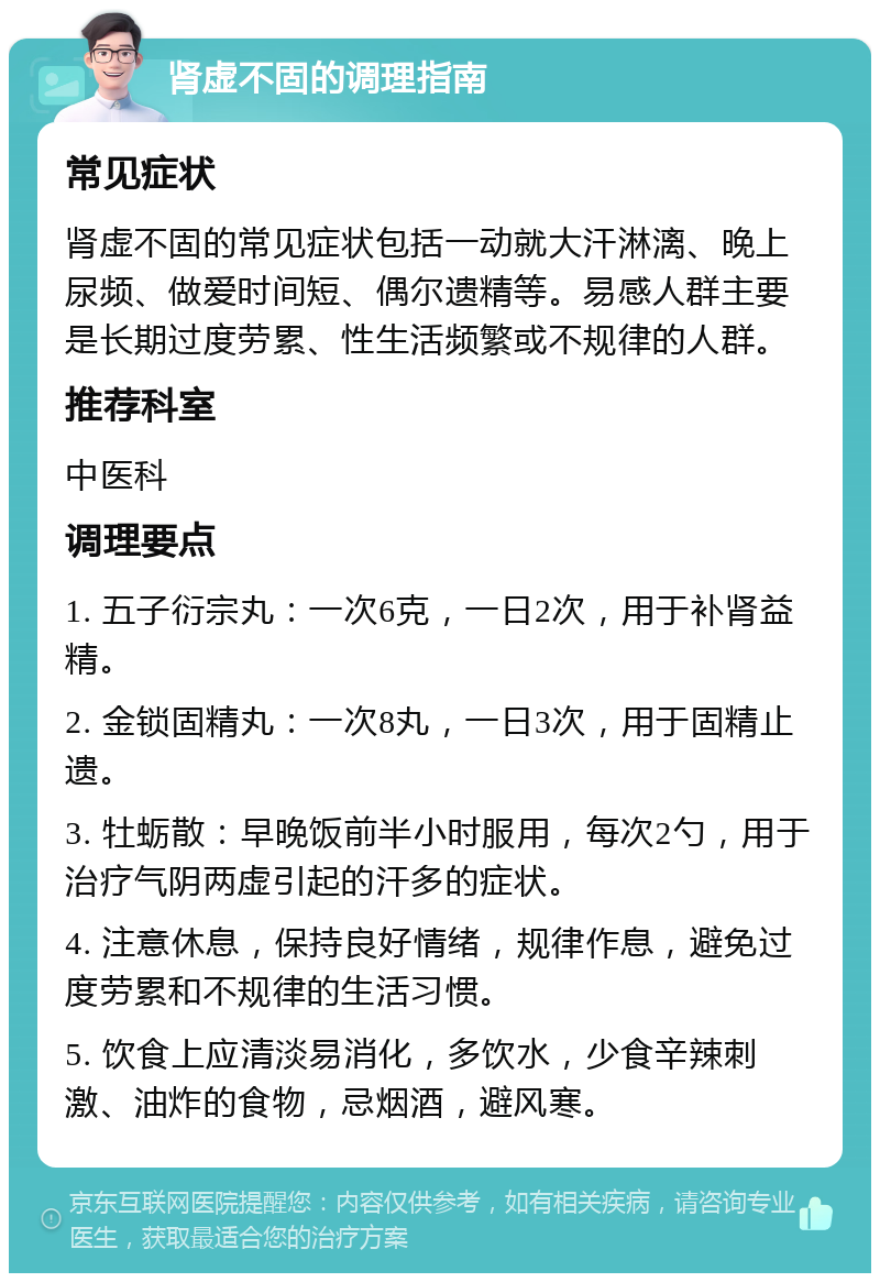 肾虚不固的调理指南 常见症状 肾虚不固的常见症状包括一动就大汗淋漓、晚上尿频、做爱时间短、偶尔遗精等。易感人群主要是长期过度劳累、性生活频繁或不规律的人群。 推荐科室 中医科 调理要点 1. 五子衍宗丸：一次6克，一日2次，用于补肾益精。 2. 金锁固精丸：一次8丸，一日3次，用于固精止遗。 3. 牡蛎散：早晚饭前半小时服用，每次2勺，用于治疗气阴两虚引起的汗多的症状。 4. 注意休息，保持良好情绪，规律作息，避免过度劳累和不规律的生活习惯。 5. 饮食上应清淡易消化，多饮水，少食辛辣刺激、油炸的食物，忌烟酒，避风寒。