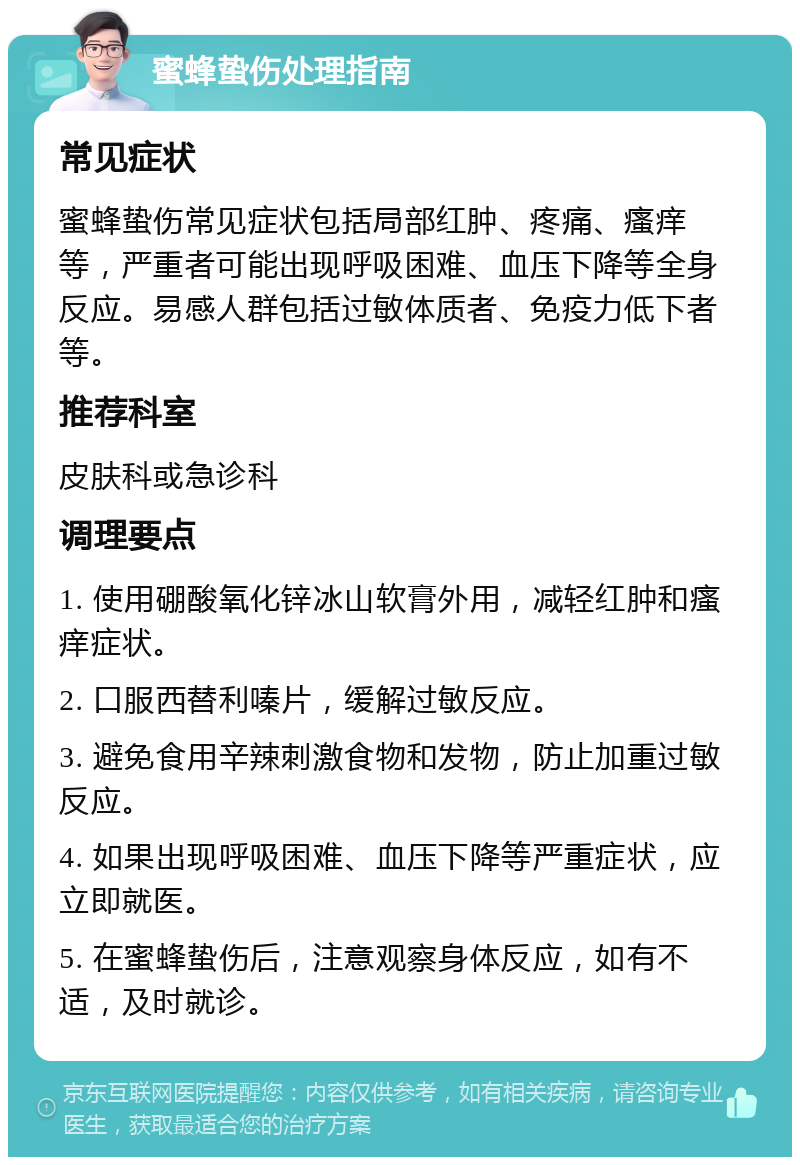 蜜蜂蛰伤处理指南 常见症状 蜜蜂蛰伤常见症状包括局部红肿、疼痛、瘙痒等，严重者可能出现呼吸困难、血压下降等全身反应。易感人群包括过敏体质者、免疫力低下者等。 推荐科室 皮肤科或急诊科 调理要点 1. 使用硼酸氧化锌冰山软膏外用，减轻红肿和瘙痒症状。 2. 口服西替利嗪片，缓解过敏反应。 3. 避免食用辛辣刺激食物和发物，防止加重过敏反应。 4. 如果出现呼吸困难、血压下降等严重症状，应立即就医。 5. 在蜜蜂蛰伤后，注意观察身体反应，如有不适，及时就诊。