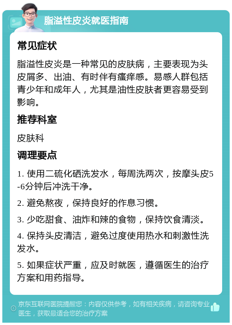 脂溢性皮炎就医指南 常见症状 脂溢性皮炎是一种常见的皮肤病，主要表现为头皮屑多、出油、有时伴有瘙痒感。易感人群包括青少年和成年人，尤其是油性皮肤者更容易受到影响。 推荐科室 皮肤科 调理要点 1. 使用二硫化硒洗发水，每周洗两次，按摩头皮5-6分钟后冲洗干净。 2. 避免熬夜，保持良好的作息习惯。 3. 少吃甜食、油炸和辣的食物，保持饮食清淡。 4. 保持头皮清洁，避免过度使用热水和刺激性洗发水。 5. 如果症状严重，应及时就医，遵循医生的治疗方案和用药指导。