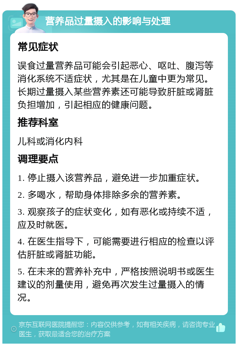 营养品过量摄入的影响与处理 常见症状 误食过量营养品可能会引起恶心、呕吐、腹泻等消化系统不适症状，尤其是在儿童中更为常见。长期过量摄入某些营养素还可能导致肝脏或肾脏负担增加，引起相应的健康问题。 推荐科室 儿科或消化内科 调理要点 1. 停止摄入该营养品，避免进一步加重症状。 2. 多喝水，帮助身体排除多余的营养素。 3. 观察孩子的症状变化，如有恶化或持续不适，应及时就医。 4. 在医生指导下，可能需要进行相应的检查以评估肝脏或肾脏功能。 5. 在未来的营养补充中，严格按照说明书或医生建议的剂量使用，避免再次发生过量摄入的情况。