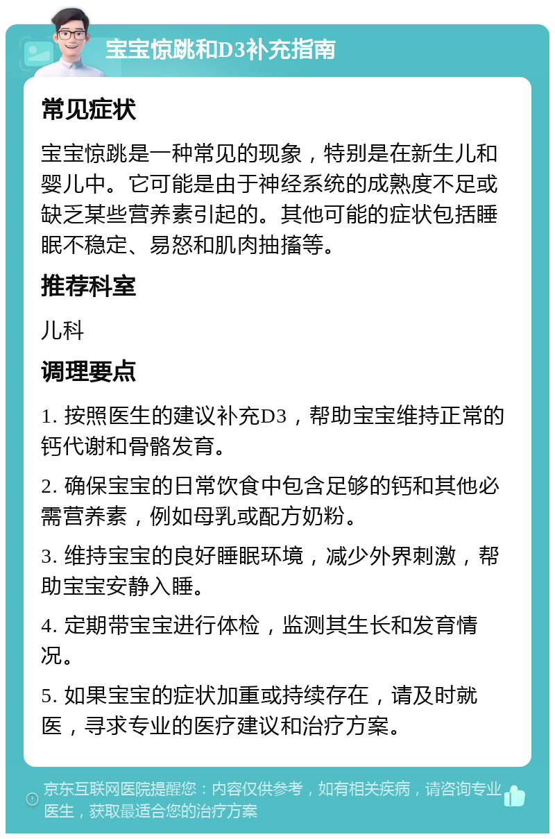 宝宝惊跳和D3补充指南 常见症状 宝宝惊跳是一种常见的现象，特别是在新生儿和婴儿中。它可能是由于神经系统的成熟度不足或缺乏某些营养素引起的。其他可能的症状包括睡眠不稳定、易怒和肌肉抽搐等。 推荐科室 儿科 调理要点 1. 按照医生的建议补充D3，帮助宝宝维持正常的钙代谢和骨骼发育。 2. 确保宝宝的日常饮食中包含足够的钙和其他必需营养素，例如母乳或配方奶粉。 3. 维持宝宝的良好睡眠环境，减少外界刺激，帮助宝宝安静入睡。 4. 定期带宝宝进行体检，监测其生长和发育情况。 5. 如果宝宝的症状加重或持续存在，请及时就医，寻求专业的医疗建议和治疗方案。