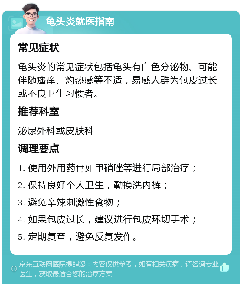 龟头炎就医指南 常见症状 龟头炎的常见症状包括龟头有白色分泌物、可能伴随瘙痒、灼热感等不适，易感人群为包皮过长或不良卫生习惯者。 推荐科室 泌尿外科或皮肤科 调理要点 1. 使用外用药膏如甲硝唑等进行局部治疗； 2. 保持良好个人卫生，勤换洗内裤； 3. 避免辛辣刺激性食物； 4. 如果包皮过长，建议进行包皮环切手术； 5. 定期复查，避免反复发作。