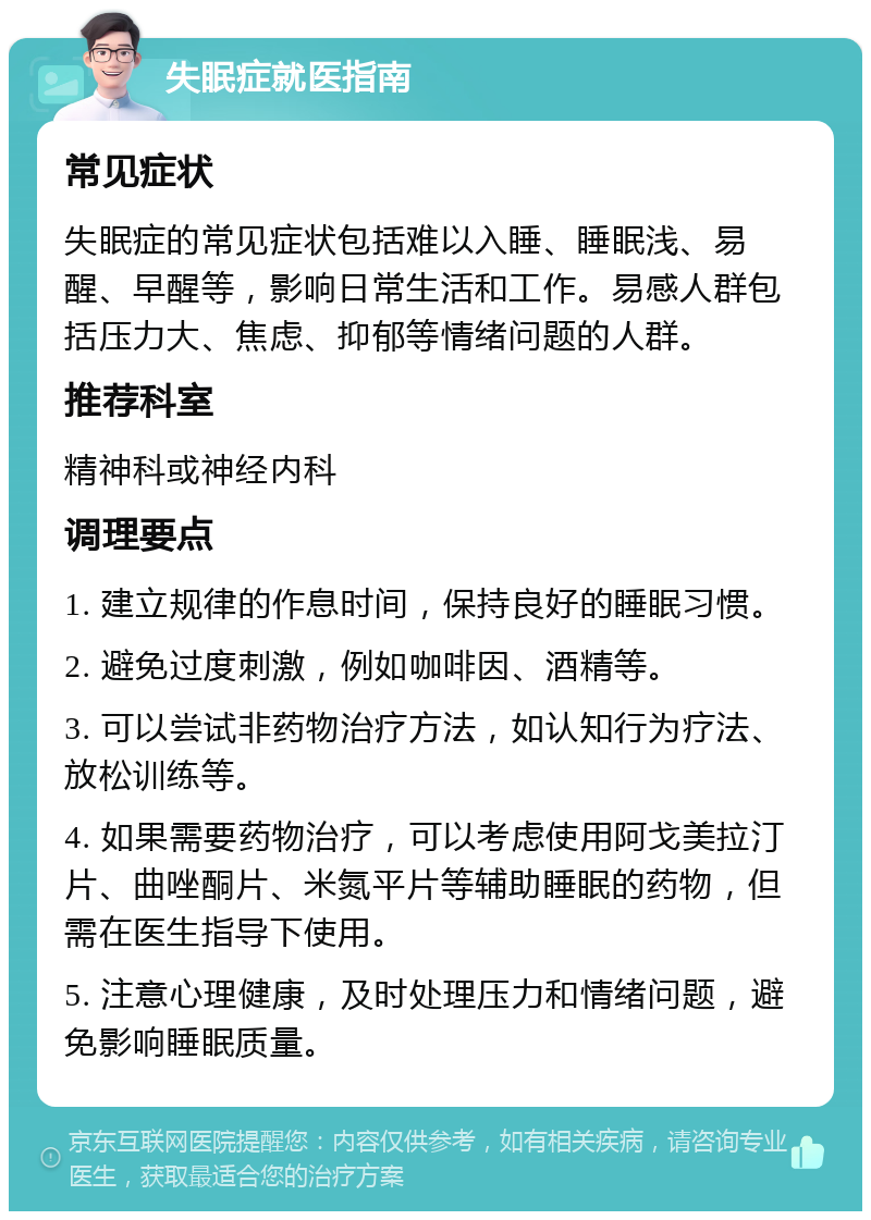 失眠症就医指南 常见症状 失眠症的常见症状包括难以入睡、睡眠浅、易醒、早醒等，影响日常生活和工作。易感人群包括压力大、焦虑、抑郁等情绪问题的人群。 推荐科室 精神科或神经内科 调理要点 1. 建立规律的作息时间，保持良好的睡眠习惯。 2. 避免过度刺激，例如咖啡因、酒精等。 3. 可以尝试非药物治疗方法，如认知行为疗法、放松训练等。 4. 如果需要药物治疗，可以考虑使用阿戈美拉汀片、曲唑酮片、米氮平片等辅助睡眠的药物，但需在医生指导下使用。 5. 注意心理健康，及时处理压力和情绪问题，避免影响睡眠质量。