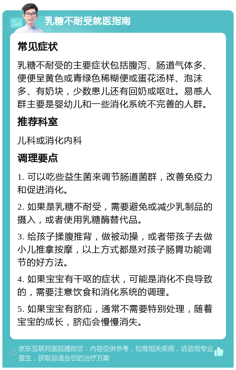 乳糖不耐受就医指南 常见症状 乳糖不耐受的主要症状包括腹泻、肠道气体多、便便呈黄色或青绿色稀糊便或蛋花汤样、泡沫多、有奶块，少数患儿还有回奶或呕吐。易感人群主要是婴幼儿和一些消化系统不完善的人群。 推荐科室 儿科或消化内科 调理要点 1. 可以吃些益生菌来调节肠道菌群，改善免疫力和促进消化。 2. 如果是乳糖不耐受，需要避免或减少乳制品的摄入，或者使用乳糖酶替代品。 3. 给孩子揉腹推背，做被动操，或者带孩子去做小儿推拿按摩，以上方式都是对孩子肠胃功能调节的好方法。 4. 如果宝宝有干呕的症状，可能是消化不良导致的，需要注意饮食和消化系统的调理。 5. 如果宝宝有脐疝，通常不需要特别处理，随着宝宝的成长，脐疝会慢慢消失。