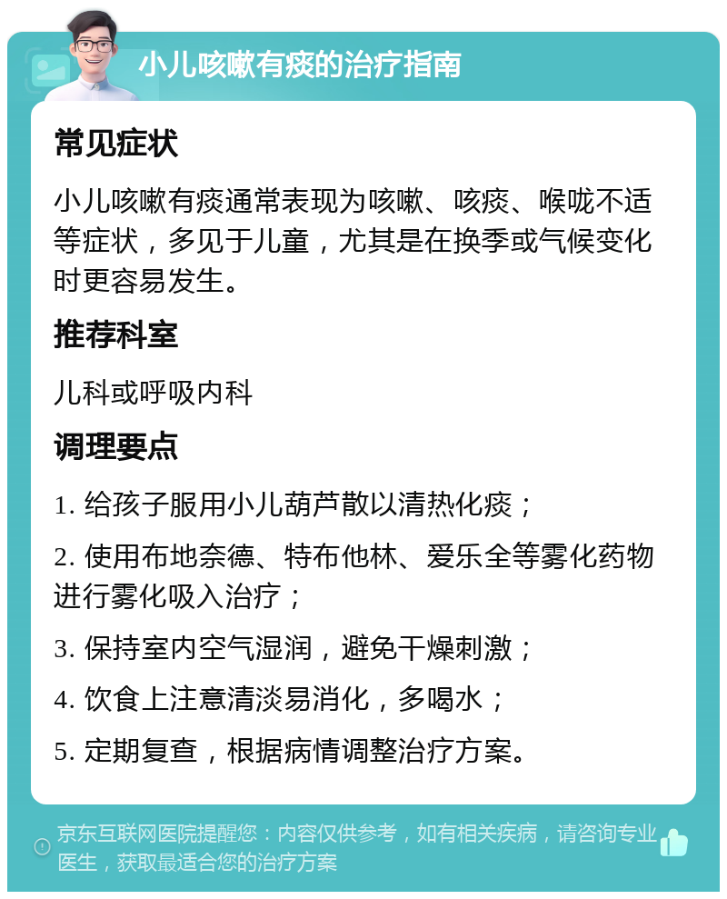 小儿咳嗽有痰的治疗指南 常见症状 小儿咳嗽有痰通常表现为咳嗽、咳痰、喉咙不适等症状，多见于儿童，尤其是在换季或气候变化时更容易发生。 推荐科室 儿科或呼吸内科 调理要点 1. 给孩子服用小儿葫芦散以清热化痰； 2. 使用布地奈德、特布他林、爱乐全等雾化药物进行雾化吸入治疗； 3. 保持室内空气湿润，避免干燥刺激； 4. 饮食上注意清淡易消化，多喝水； 5. 定期复查，根据病情调整治疗方案。