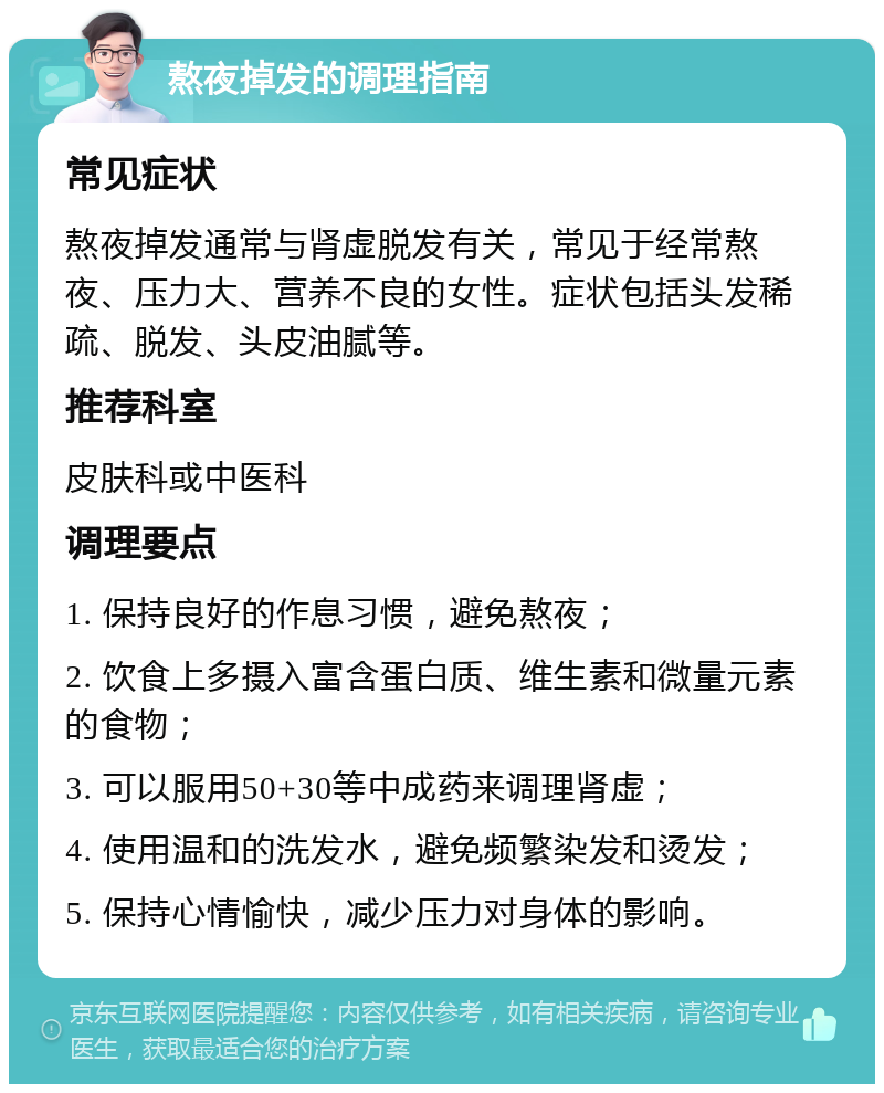 熬夜掉发的调理指南 常见症状 熬夜掉发通常与肾虚脱发有关，常见于经常熬夜、压力大、营养不良的女性。症状包括头发稀疏、脱发、头皮油腻等。 推荐科室 皮肤科或中医科 调理要点 1. 保持良好的作息习惯，避免熬夜； 2. 饮食上多摄入富含蛋白质、维生素和微量元素的食物； 3. 可以服用50+30等中成药来调理肾虚； 4. 使用温和的洗发水，避免频繁染发和烫发； 5. 保持心情愉快，减少压力对身体的影响。