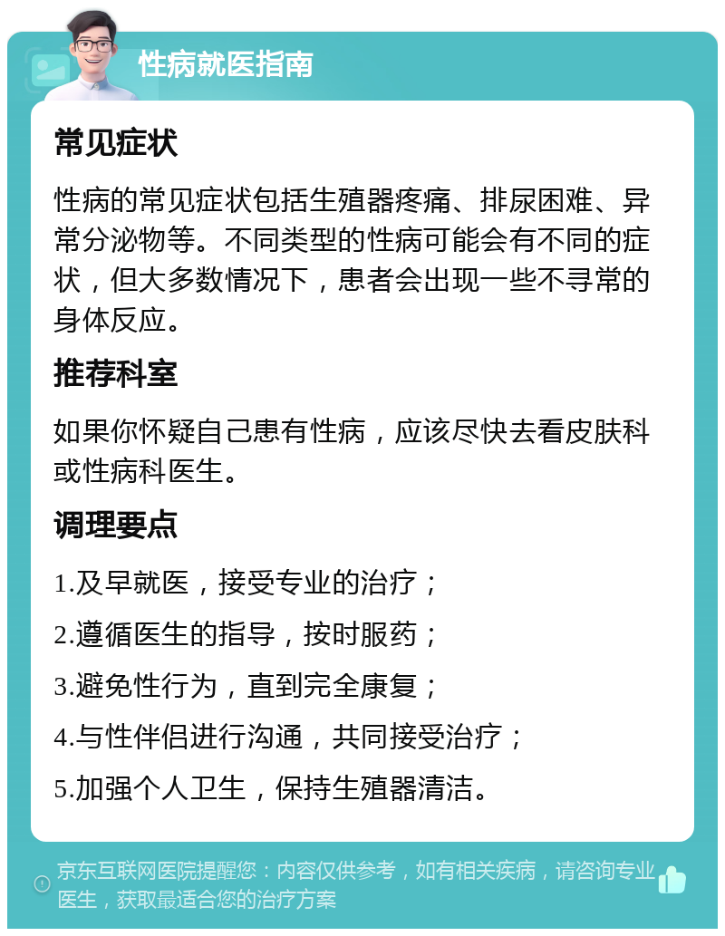 性病就医指南 常见症状 性病的常见症状包括生殖器疼痛、排尿困难、异常分泌物等。不同类型的性病可能会有不同的症状，但大多数情况下，患者会出现一些不寻常的身体反应。 推荐科室 如果你怀疑自己患有性病，应该尽快去看皮肤科或性病科医生。 调理要点 1.及早就医，接受专业的治疗； 2.遵循医生的指导，按时服药； 3.避免性行为，直到完全康复； 4.与性伴侣进行沟通，共同接受治疗； 5.加强个人卫生，保持生殖器清洁。